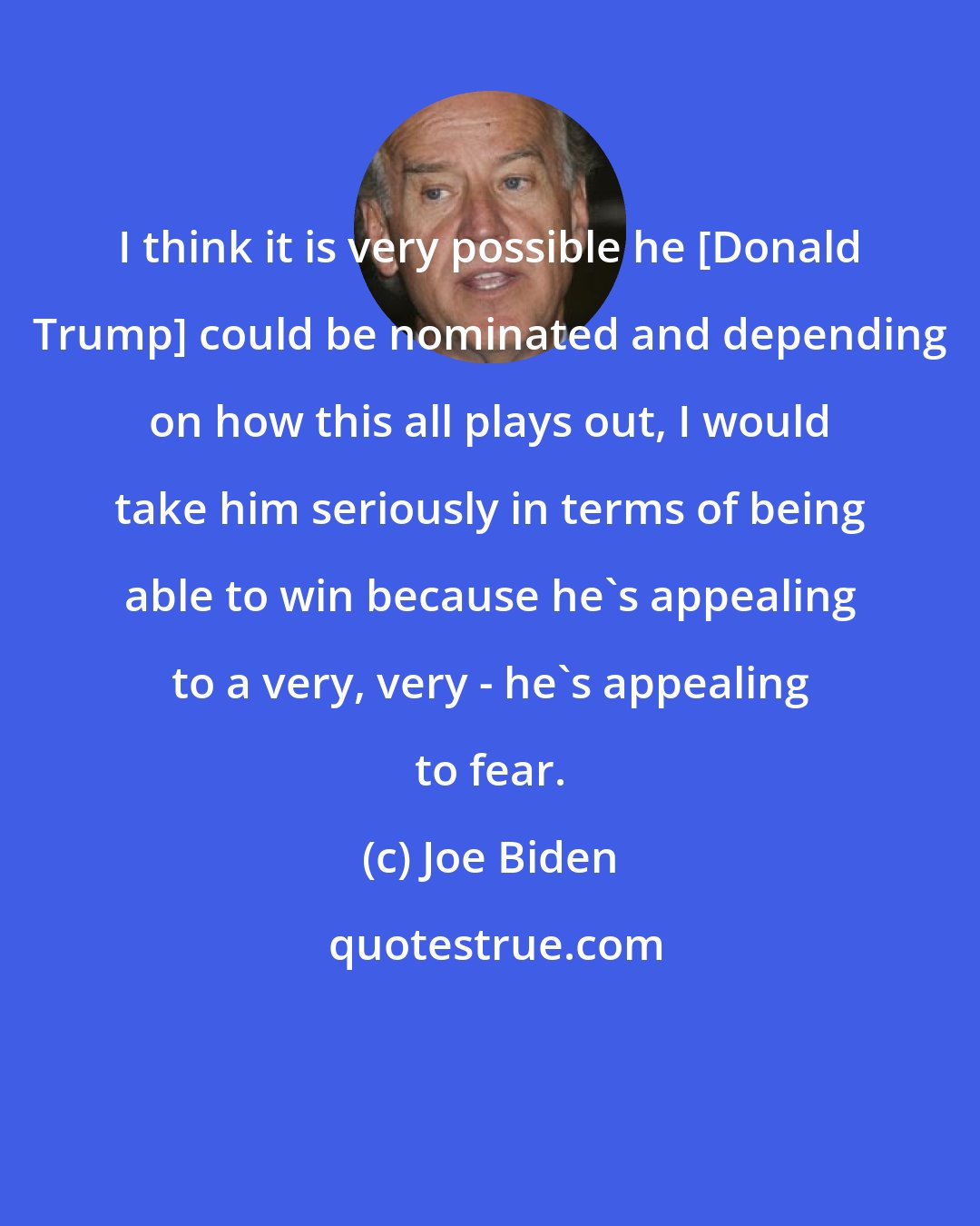Joe Biden: I think it is very possible he [Donald Trump] could be nominated and depending on how this all plays out, I would take him seriously in terms of being able to win because he's appealing to a very, very - he's appealing to fear.