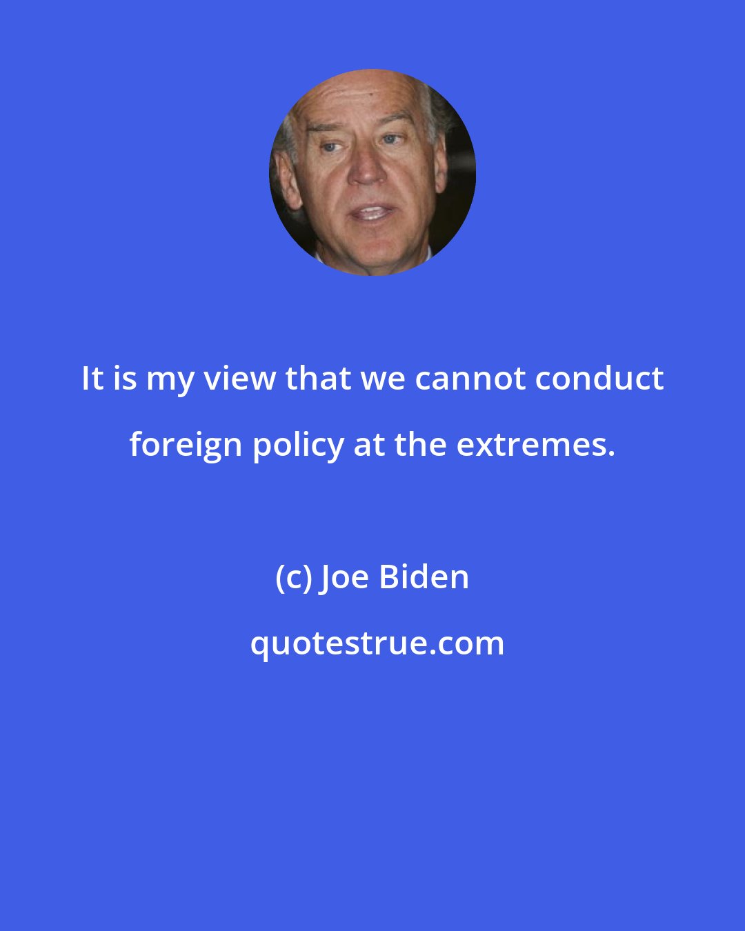 Joe Biden: It is my view that we cannot conduct foreign policy at the extremes.
