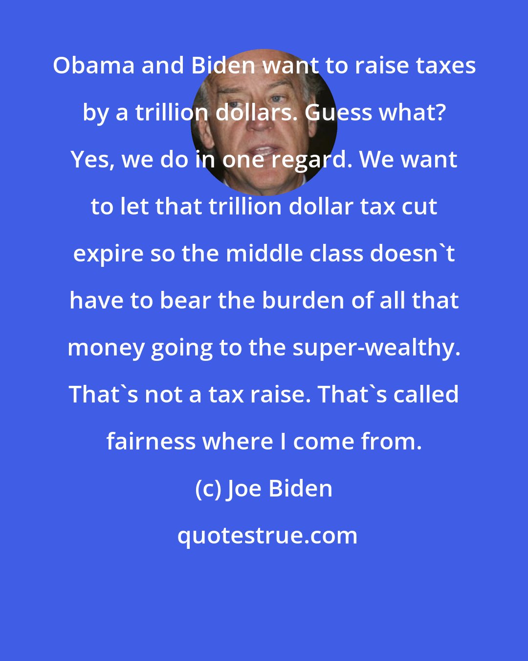 Joe Biden: Obama and Biden want to raise taxes by a trillion dollars. Guess what? Yes, we do in one regard. We want to let that trillion dollar tax cut expire so the middle class doesn't have to bear the burden of all that money going to the super-wealthy. That's not a tax raise. That's called fairness where I come from.