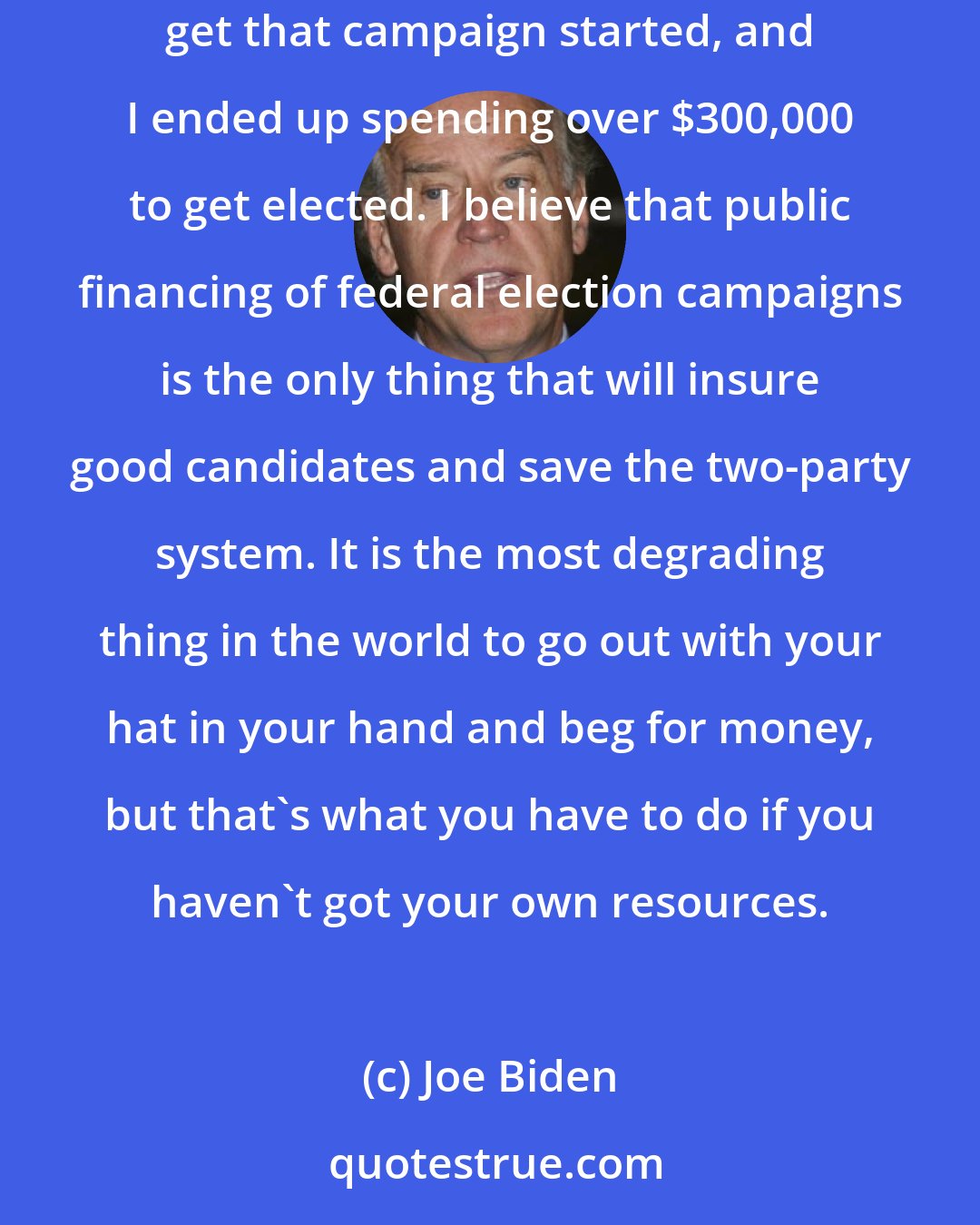 Joe Biden: Politics is a damn expensive business. I had one hell of a time trying to raise money as a candidate. I had to put a second mortgage on our house to get that campaign started, and I ended up spending over $300,000 to get elected. I believe that public financing of federal election campaigns is the only thing that will insure good candidates and save the two-party system. It is the most degrading thing in the world to go out with your hat in your hand and beg for money, but that's what you have to do if you haven't got your own resources.
