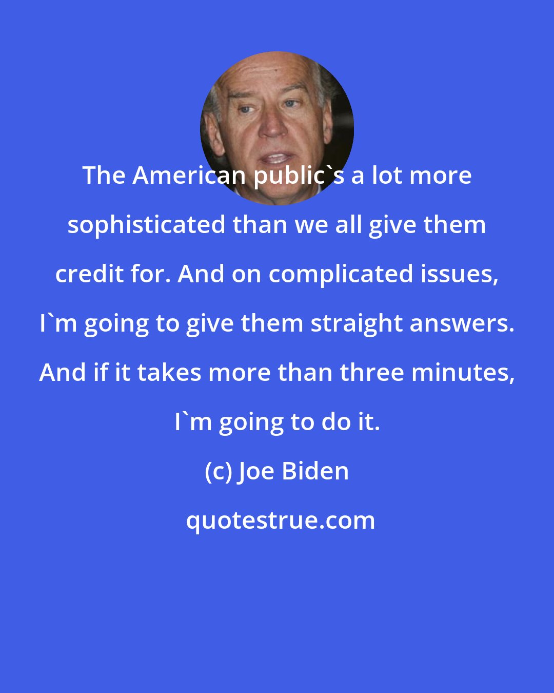Joe Biden: The American public's a lot more sophisticated than we all give them credit for. And on complicated issues, I'm going to give them straight answers. And if it takes more than three minutes, I'm going to do it.