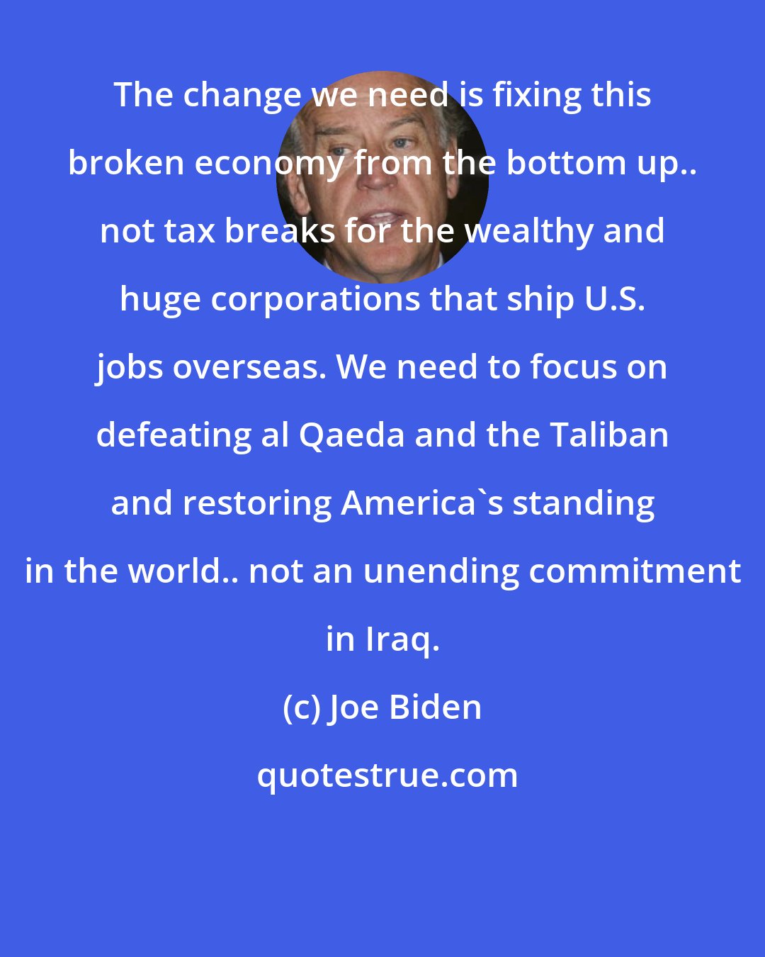 Joe Biden: The change we need is fixing this broken economy from the bottom up.. not tax breaks for the wealthy and huge corporations that ship U.S. jobs overseas. We need to focus on defeating al Qaeda and the Taliban and restoring America's standing in the world.. not an unending commitment in Iraq.