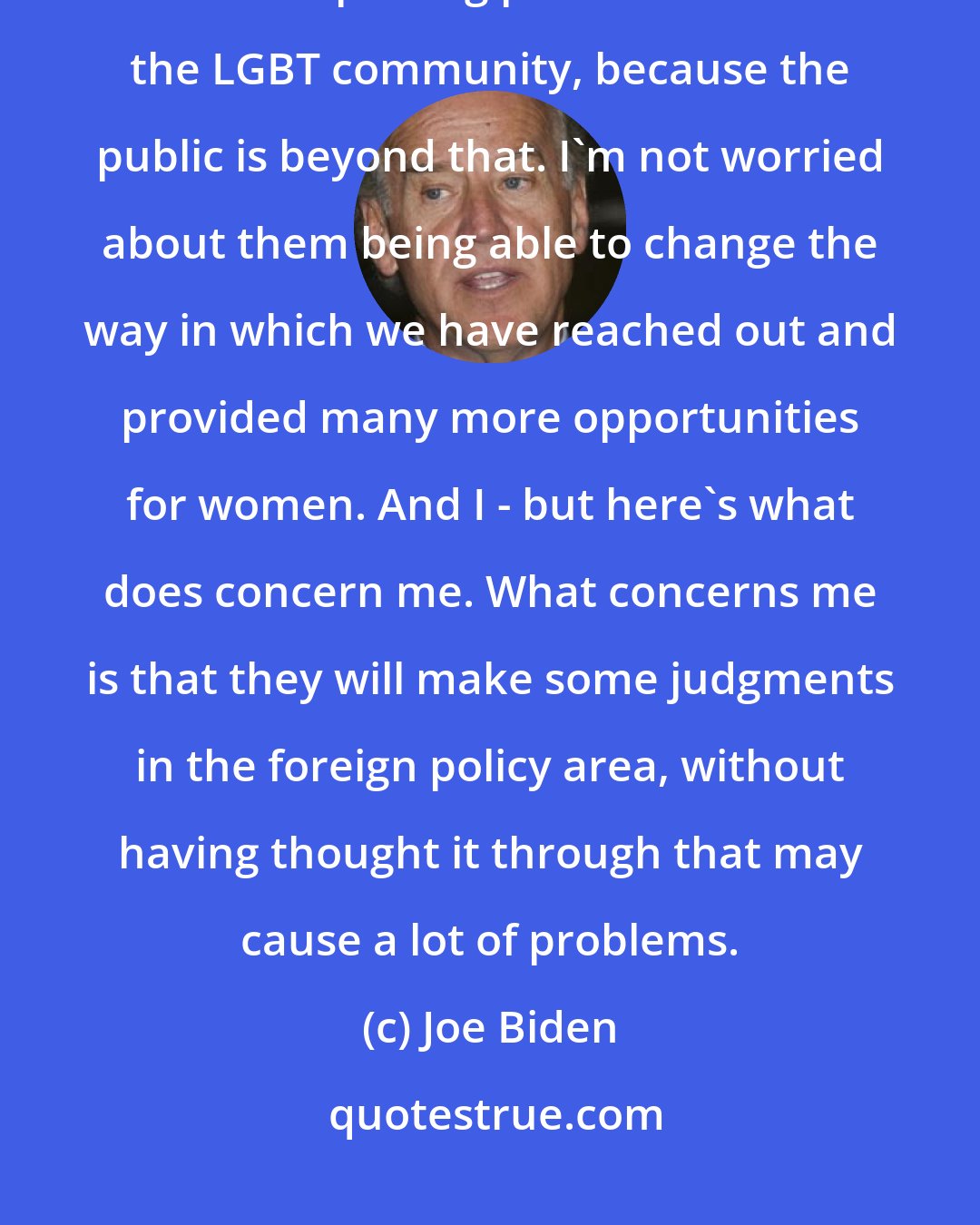 Joe Biden: The public has moved beyond politicians. For example, I'm not worried about them repealing protections for the LGBT community, because the public is beyond that. I'm not worried about them being able to change the way in which we have reached out and provided many more opportunities for women. And I - but here's what does concern me. What concerns me is that they will make some judgments in the foreign policy area, without having thought it through that may cause a lot of problems.