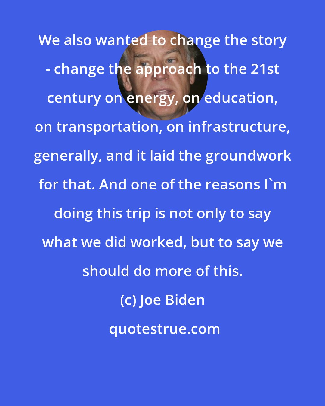 Joe Biden: We also wanted to change the story - change the approach to the 21st century on energy, on education, on transportation, on infrastructure, generally, and it laid the groundwork for that. And one of the reasons I'm doing this trip is not only to say what we did worked, but to say we should do more of this.