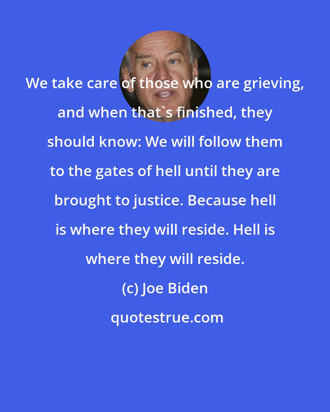 Joe Biden: We take care of those who are grieving, and when that's finished, they should know: We will follow them to the gates of hell until they are brought to justice. Because hell is where they will reside. Hell is where they will reside.