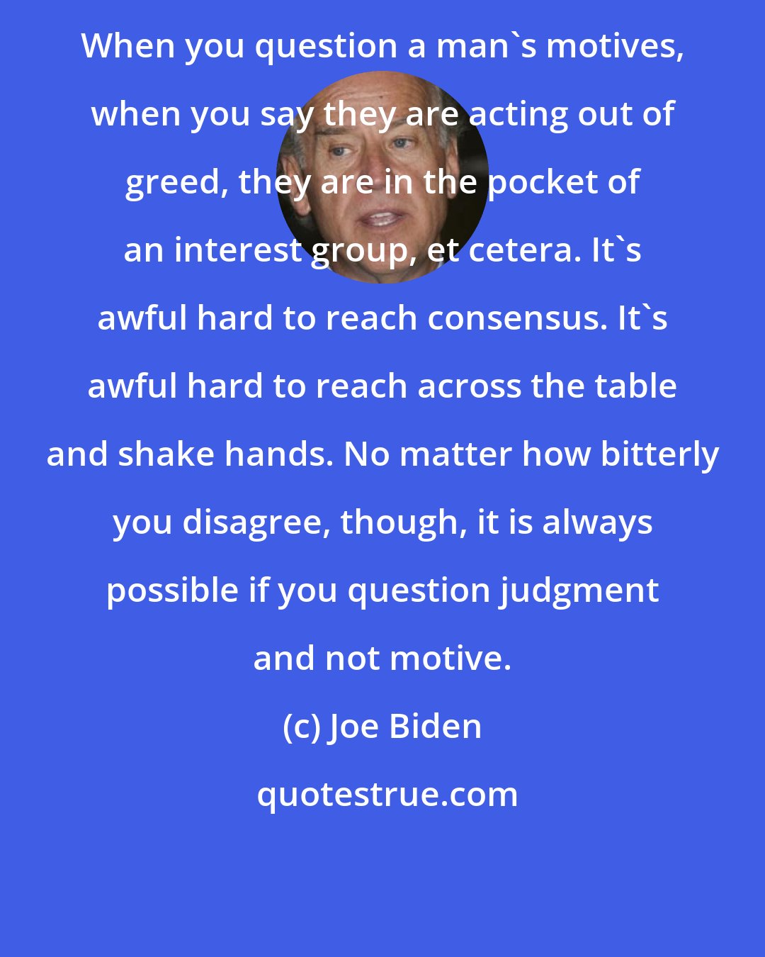 Joe Biden: When you question a man's motives, when you say they are acting out of greed, they are in the pocket of an interest group, et cetera. It's awful hard to reach consensus. It's awful hard to reach across the table and shake hands. No matter how bitterly you disagree, though, it is always possible if you question judgment and not motive.