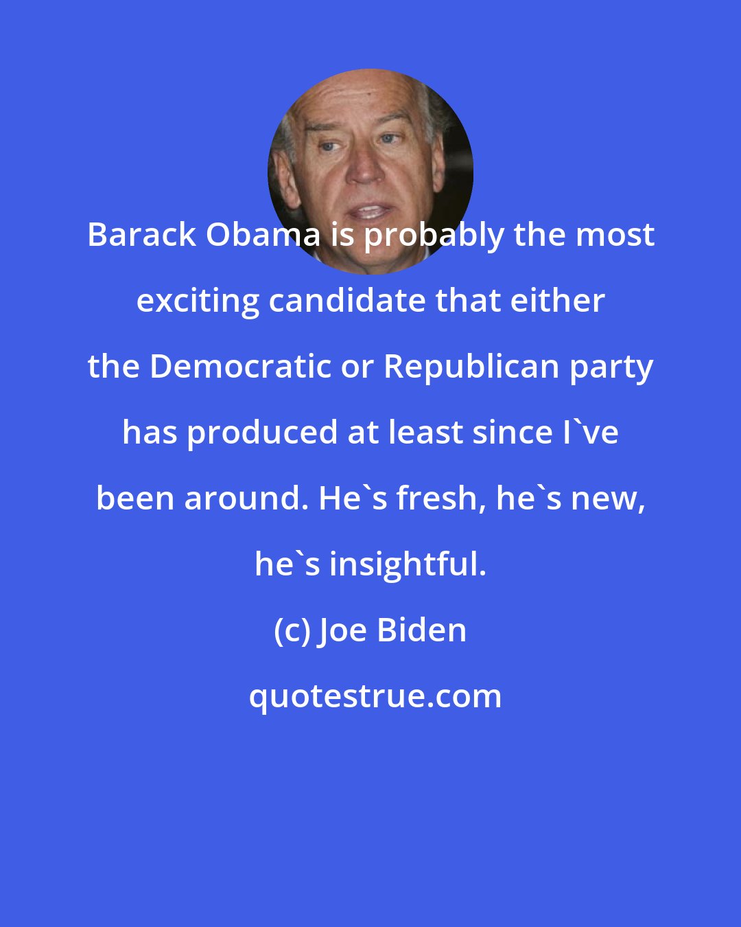 Joe Biden: Barack Obama is probably the most exciting candidate that either the Democratic or Republican party has produced at least since I've been around. He's fresh, he's new, he's insightful.