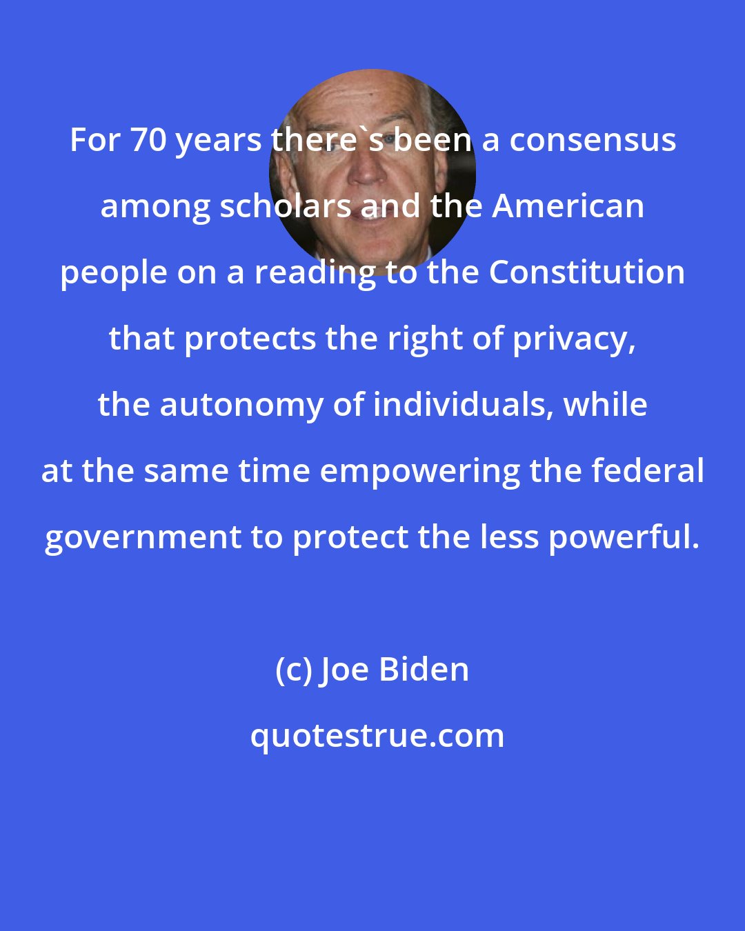 Joe Biden: For 70 years there's been a consensus among scholars and the American people on a reading to the Constitution that protects the right of privacy, the autonomy of individuals, while at the same time empowering the federal government to protect the less powerful.
