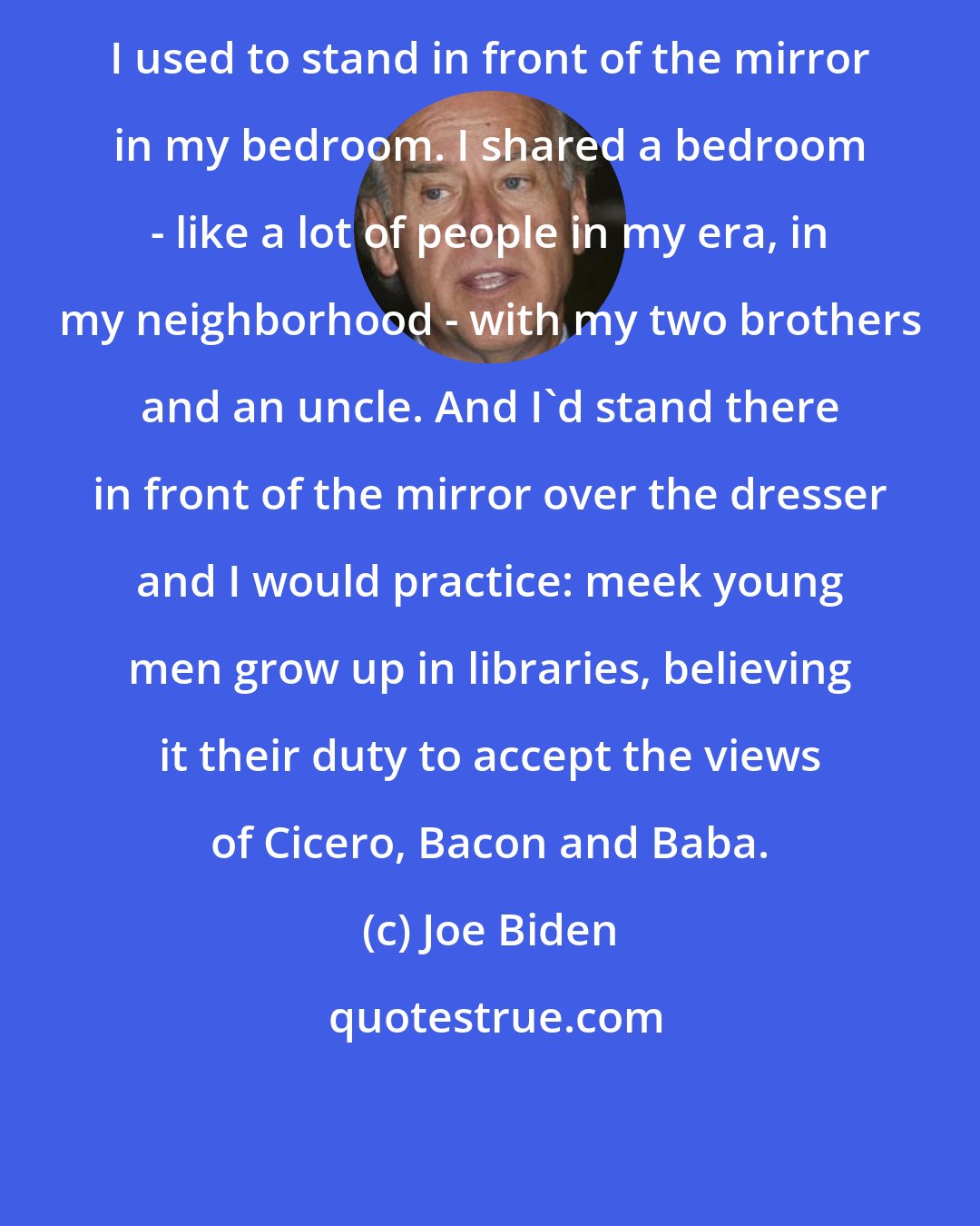 Joe Biden: I used to stand in front of the mirror in my bedroom. I shared a bedroom - like a lot of people in my era, in my neighborhood - with my two brothers and an uncle. And I'd stand there in front of the mirror over the dresser and I would practice: meek young men grow up in libraries, believing it their duty to accept the views of Cicero, Bacon and Baba.