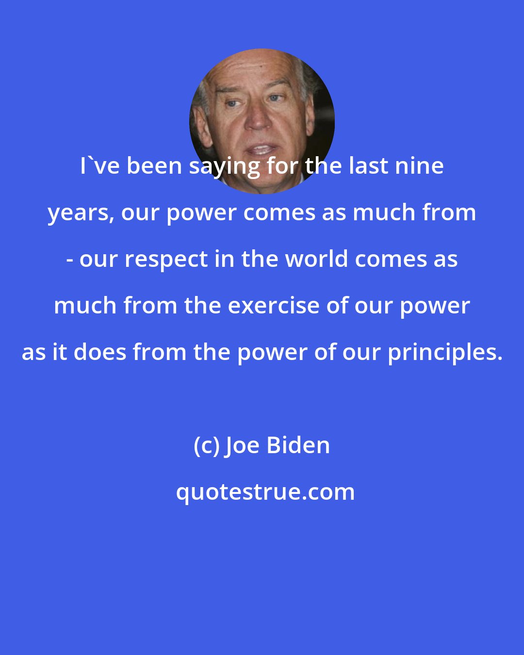 Joe Biden: I've been saying for the last nine years, our power comes as much from - our respect in the world comes as much from the exercise of our power as it does from the power of our principles.