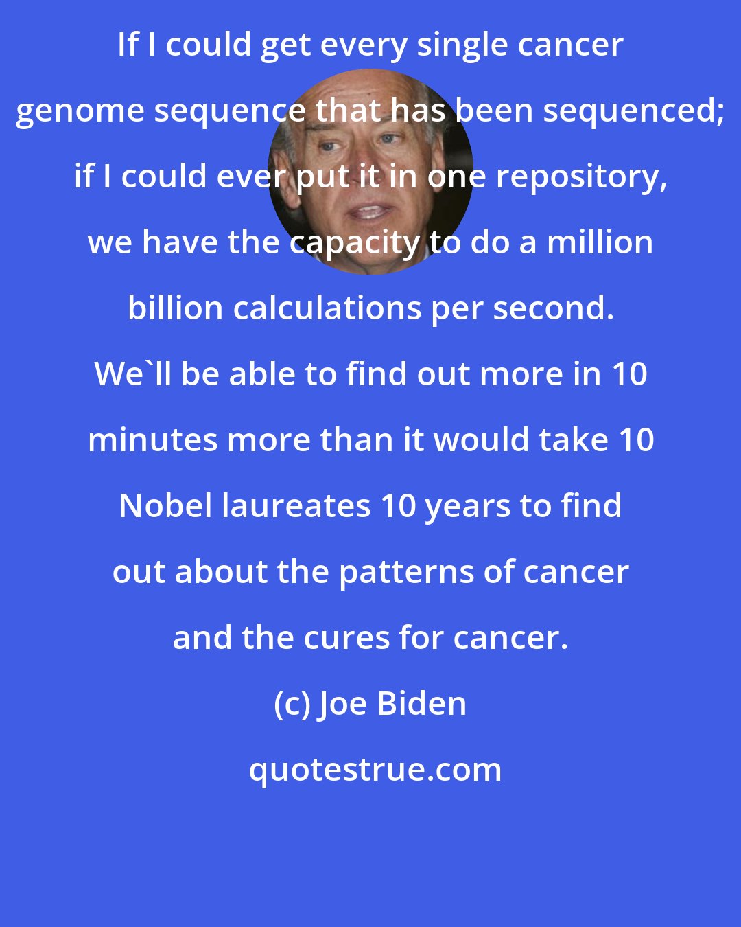 Joe Biden: If I could get every single cancer genome sequence that has been sequenced; if I could ever put it in one repository, we have the capacity to do a million billion calculations per second. We'll be able to find out more in 10 minutes more than it would take 10 Nobel laureates 10 years to find out about the patterns of cancer and the cures for cancer.