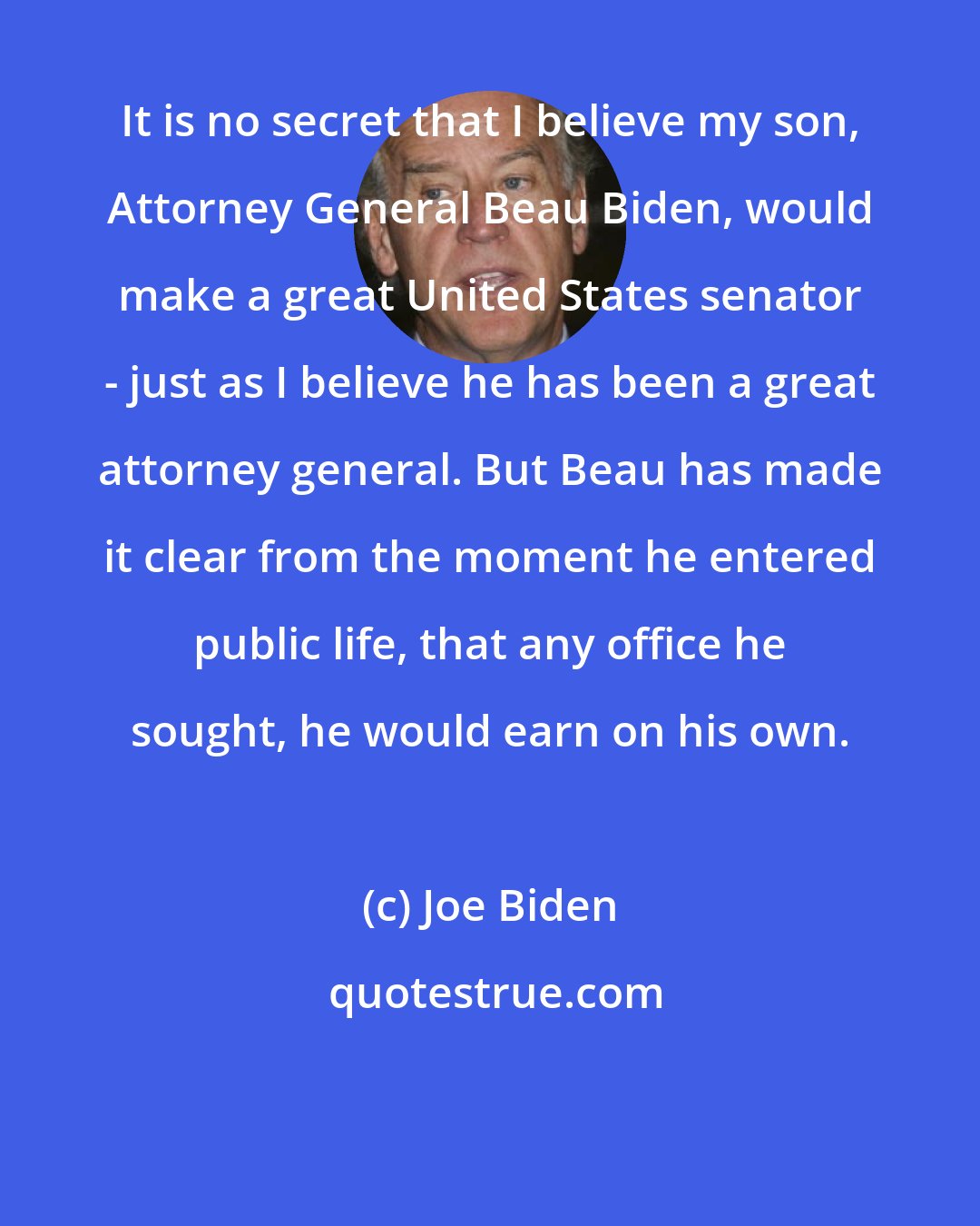 Joe Biden: It is no secret that I believe my son, Attorney General Beau Biden, would make a great United States senator - just as I believe he has been a great attorney general. But Beau has made it clear from the moment he entered public life, that any office he sought, he would earn on his own.