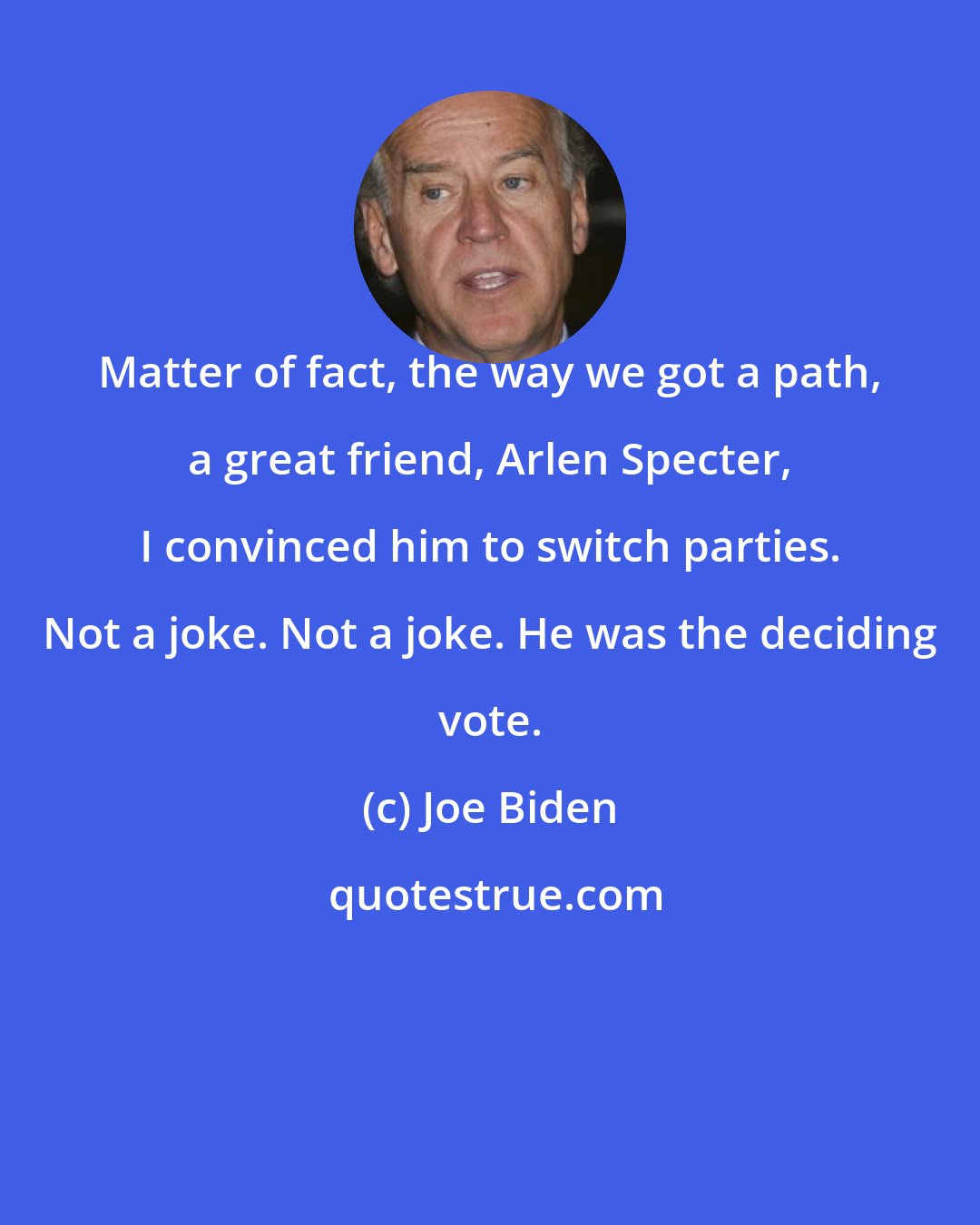 Joe Biden: Matter of fact, the way we got a path, a great friend, Arlen Specter, I convinced him to switch parties. Not a joke. Not a joke. He was the deciding vote.