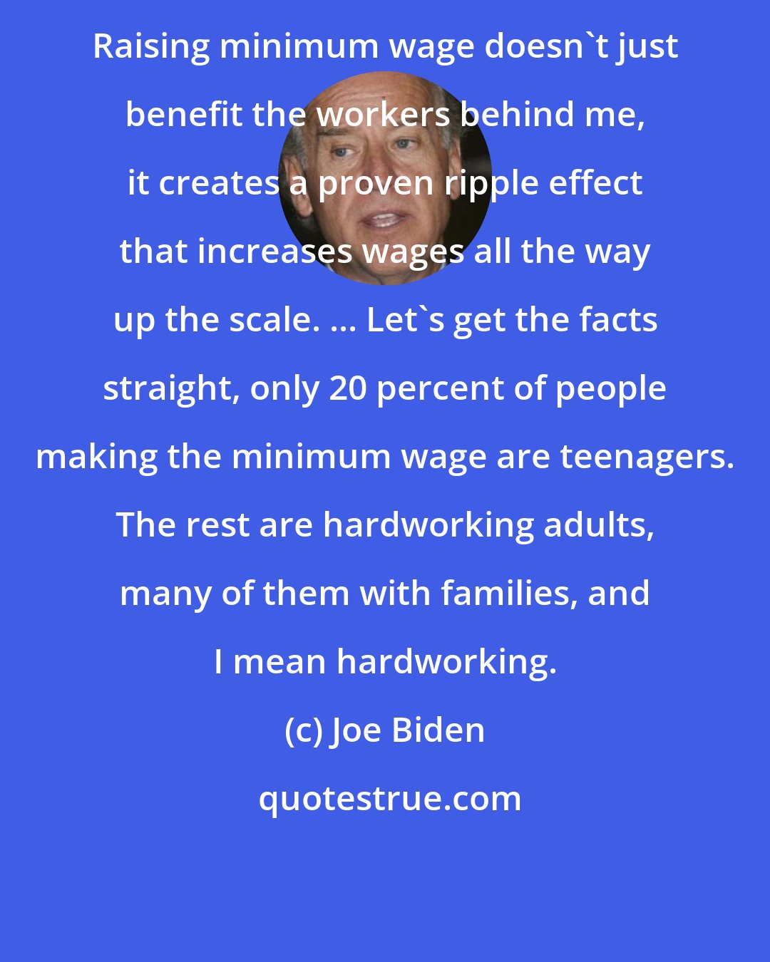 Joe Biden: Raising minimum wage doesn't just benefit the workers behind me, it creates a proven ripple effect that increases wages all the way up the scale. ... Let's get the facts straight, only 20 percent of people making the minimum wage are teenagers. The rest are hardworking adults, many of them with families, and I mean hardworking.