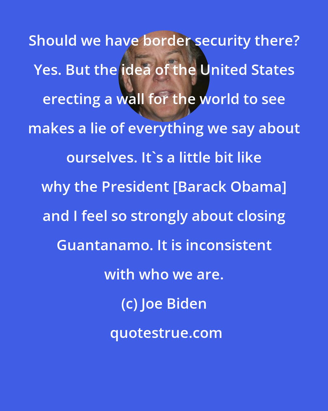 Joe Biden: Should we have border security there? Yes. But the idea of the United States erecting a wall for the world to see makes a lie of everything we say about ourselves. It's a little bit like why the President [Barack Obama] and I feel so strongly about closing Guantanamo. It is inconsistent with who we are.