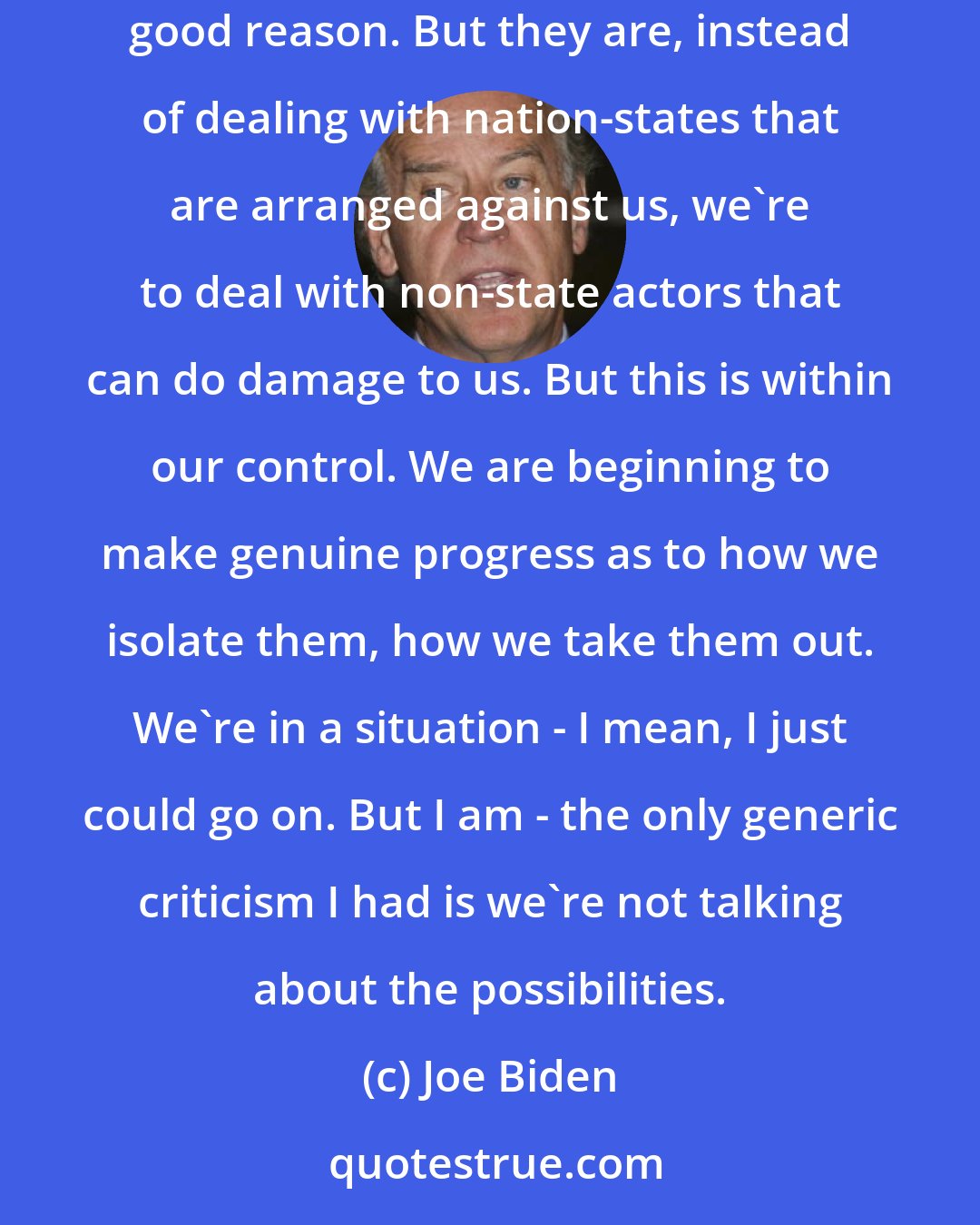 Joe Biden: Sure, we have an obstacle, ISIS. They can do great damage. They can do great damage and they scare the living hell out of everybody with good reason. But they are, instead of dealing with nation-states that are arranged against us, we're to deal with non-state actors that can do damage to us. But this is within our control. We are beginning to make genuine progress as to how we isolate them, how we take them out. We're in a situation - I mean, I just could go on. But I am - the only generic criticism I had is we're not talking about the possibilities.