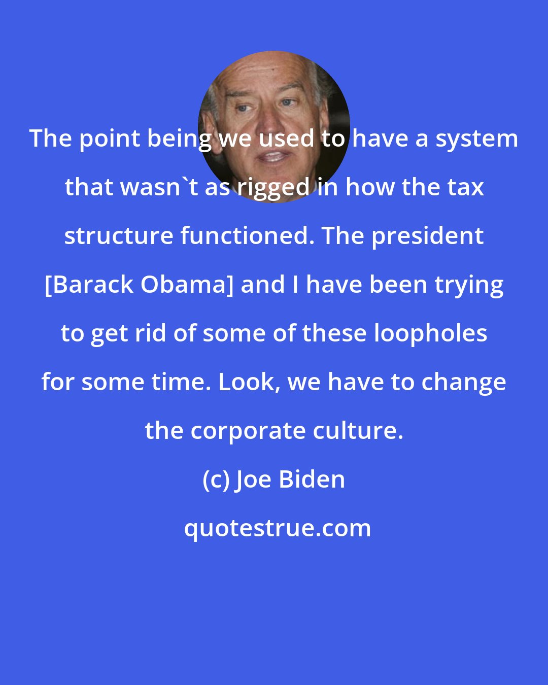 Joe Biden: The point being we used to have a system that wasn't as rigged in how the tax structure functioned. The president [Barack Obama] and I have been trying to get rid of some of these loopholes for some time. Look, we have to change the corporate culture.