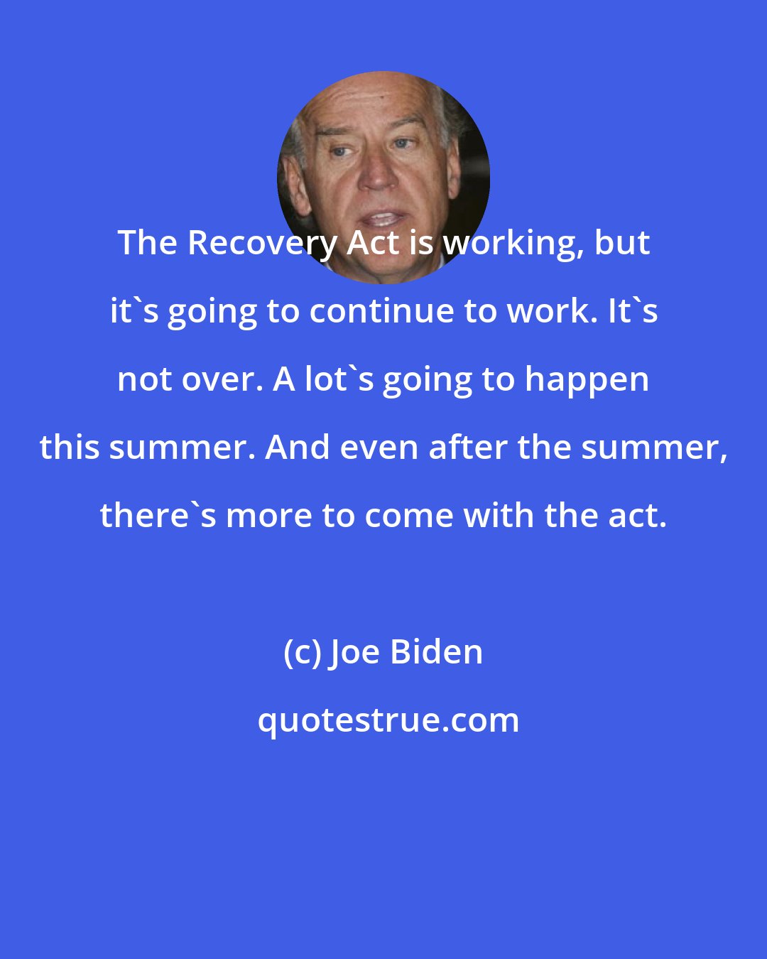 Joe Biden: The Recovery Act is working, but it's going to continue to work. It's not over. A lot's going to happen this summer. And even after the summer, there's more to come with the act.