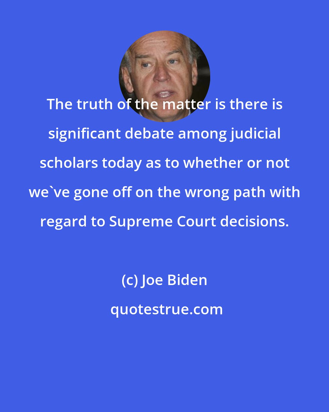 Joe Biden: The truth of the matter is there is significant debate among judicial scholars today as to whether or not we've gone off on the wrong path with regard to Supreme Court decisions.