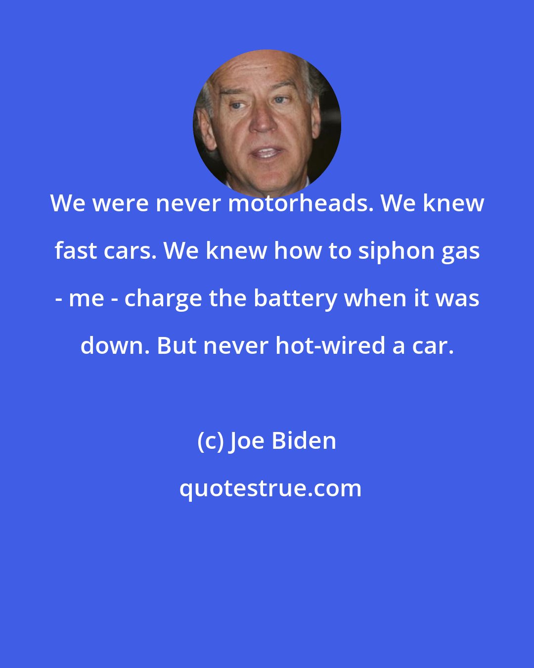 Joe Biden: We were never motorheads. We knew fast cars. We knew how to siphon gas - me - charge the battery when it was down. But never hot-wired a car.