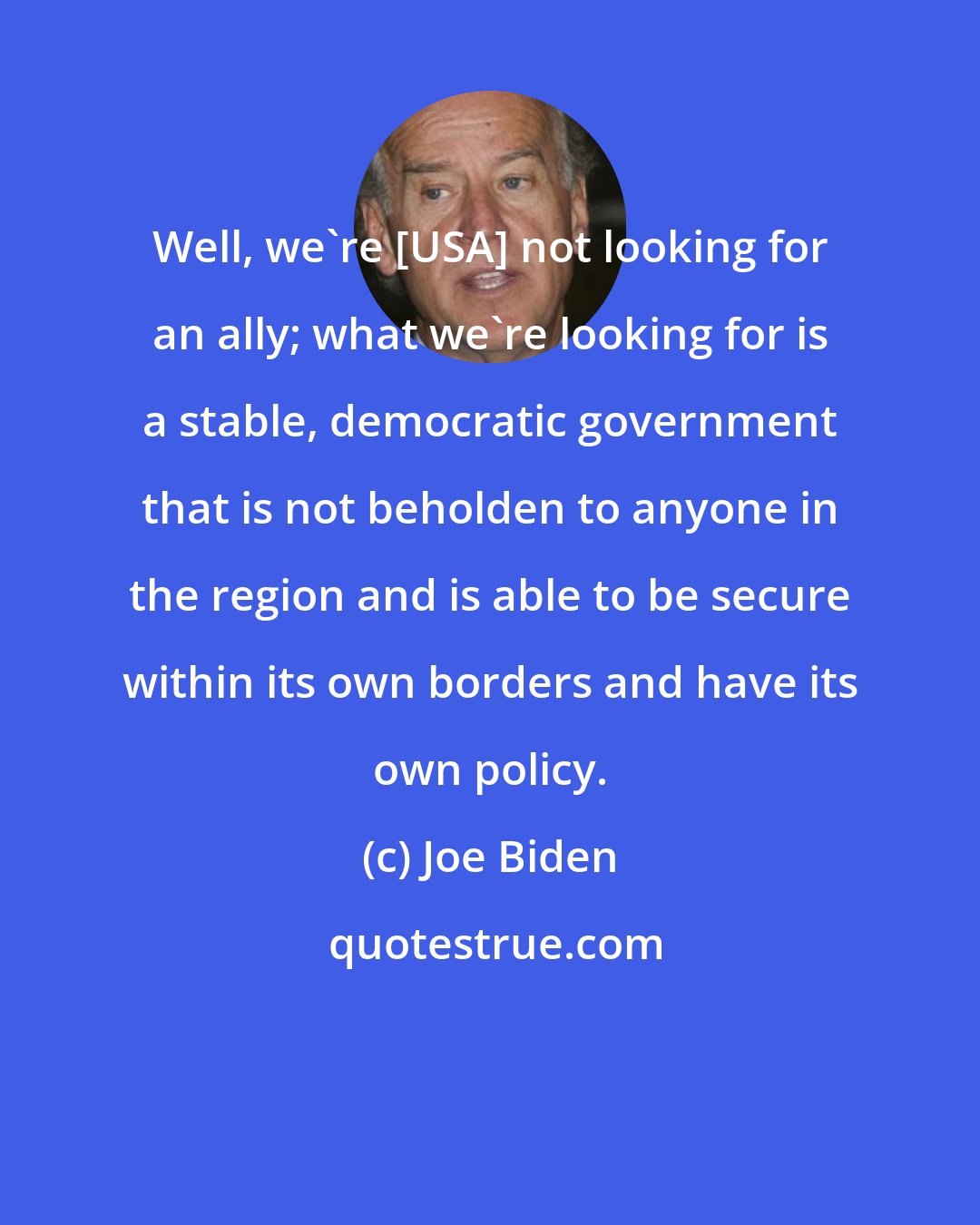 Joe Biden: Well, we're [USA] not looking for an ally; what we're looking for is a stable, democratic government that is not beholden to anyone in the region and is able to be secure within its own borders and have its own policy.