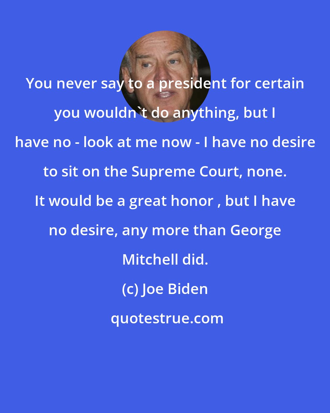 Joe Biden: You never say to a president for certain you wouldn't do anything, but I have no - look at me now - I have no desire to sit on the Supreme Court, none. It would be a great honor , but I have no desire, any more than George Mitchell did.