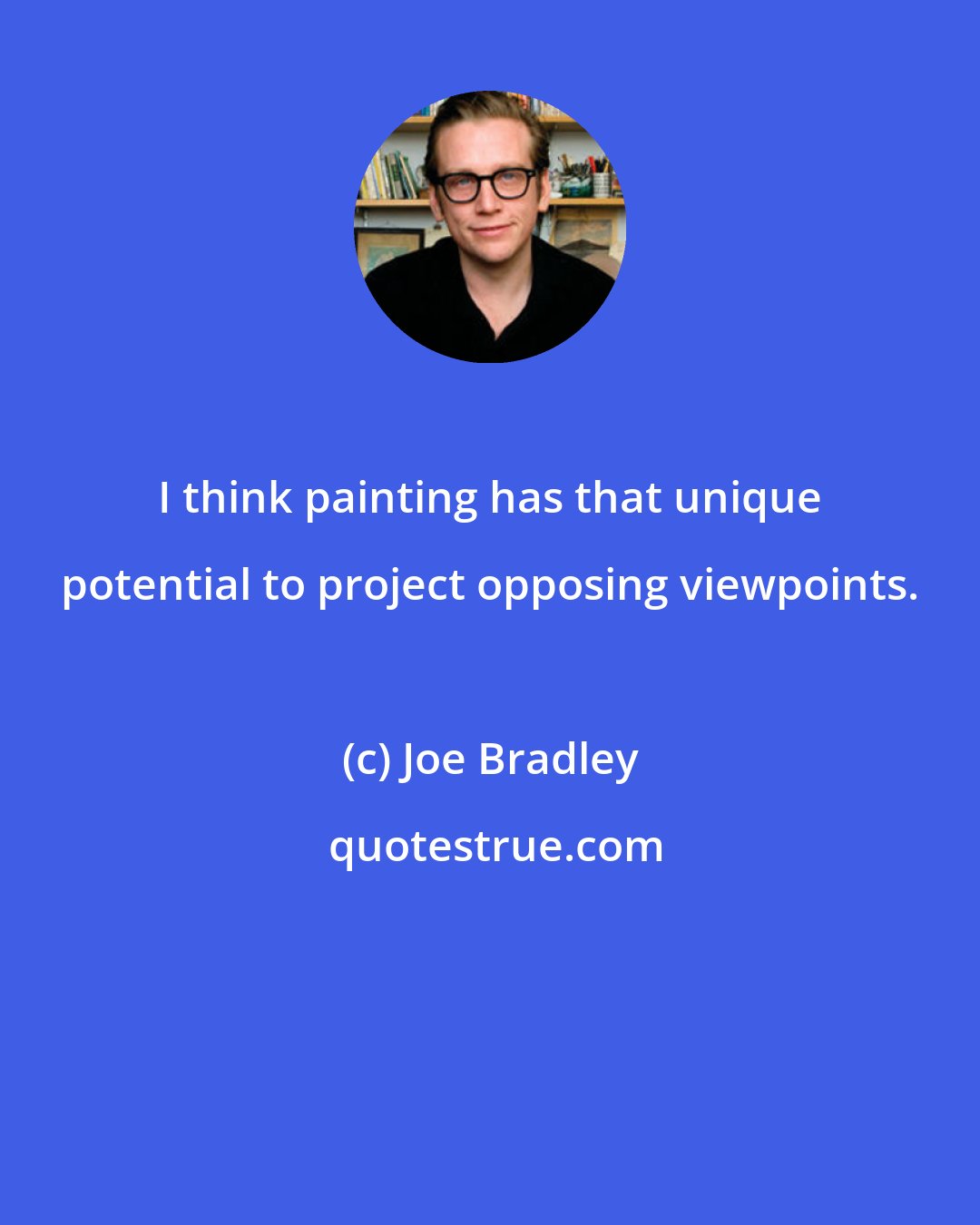 Joe Bradley: I think painting has that unique potential to project opposing viewpoints.