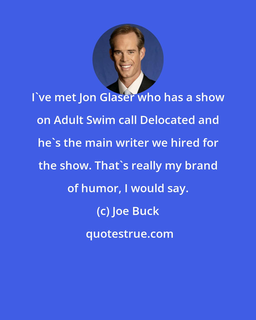Joe Buck: I've met Jon Glaser who has a show on Adult Swim call Delocated and he's the main writer we hired for the show. That's really my brand of humor, I would say.