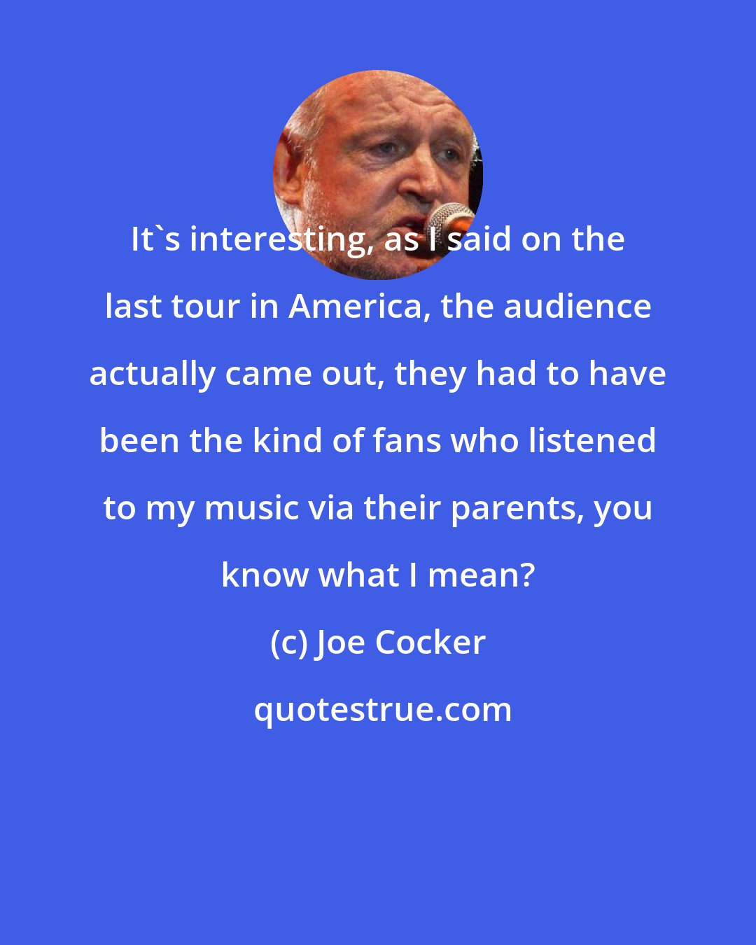 Joe Cocker: It's interesting, as I said on the last tour in America, the audience actually came out, they had to have been the kind of fans who listened to my music via their parents, you know what I mean?