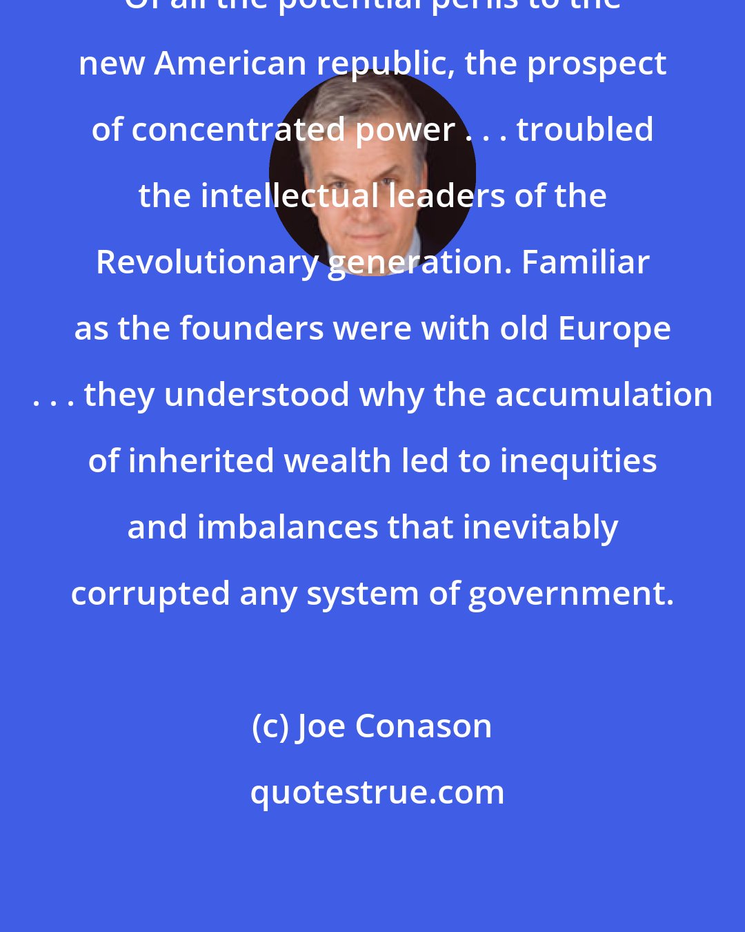 Joe Conason: Of all the potential perils to the new American republic, the prospect of concentrated power . . . troubled the intellectual leaders of the Revolutionary generation. Familiar as the founders were with old Europe . . . they understood why the accumulation of inherited wealth led to inequities and imbalances that inevitably corrupted any system of government.