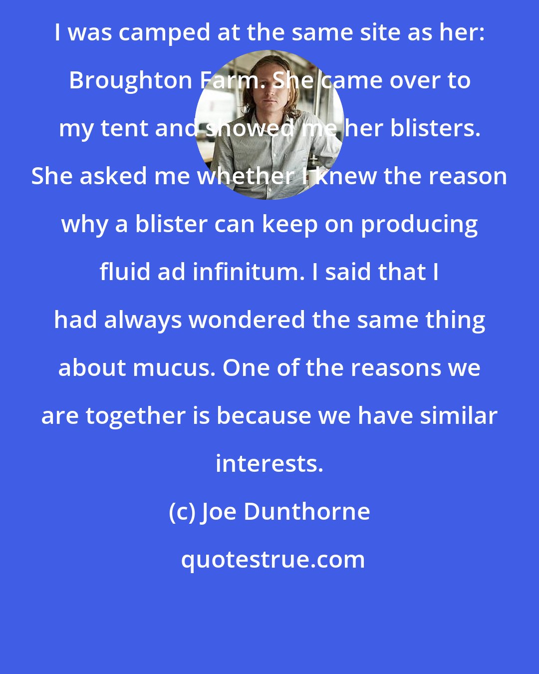 Joe Dunthorne: I was camped at the same site as her: Broughton Farm. She came over to my tent and showed me her blisters. She asked me whether I knew the reason why a blister can keep on producing fluid ad infinitum. I said that I had always wondered the same thing about mucus. One of the reasons we are together is because we have similar interests.