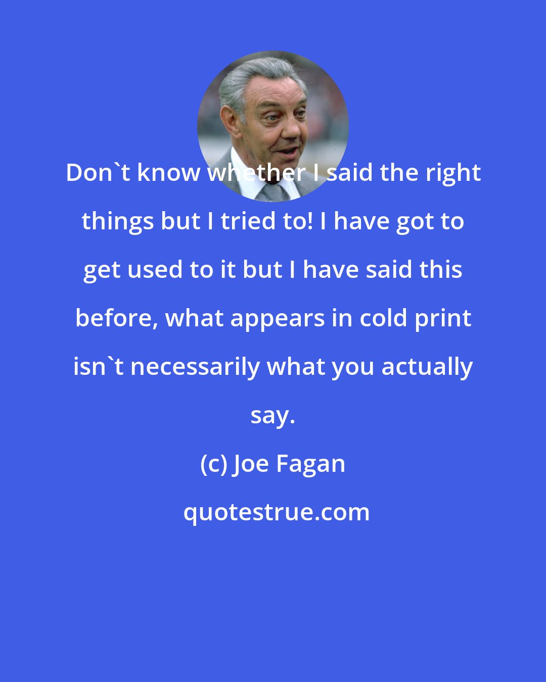 Joe Fagan: Don't know whether I said the right things but I tried to! I have got to get used to it but I have said this before, what appears in cold print isn't necessarily what you actually say.