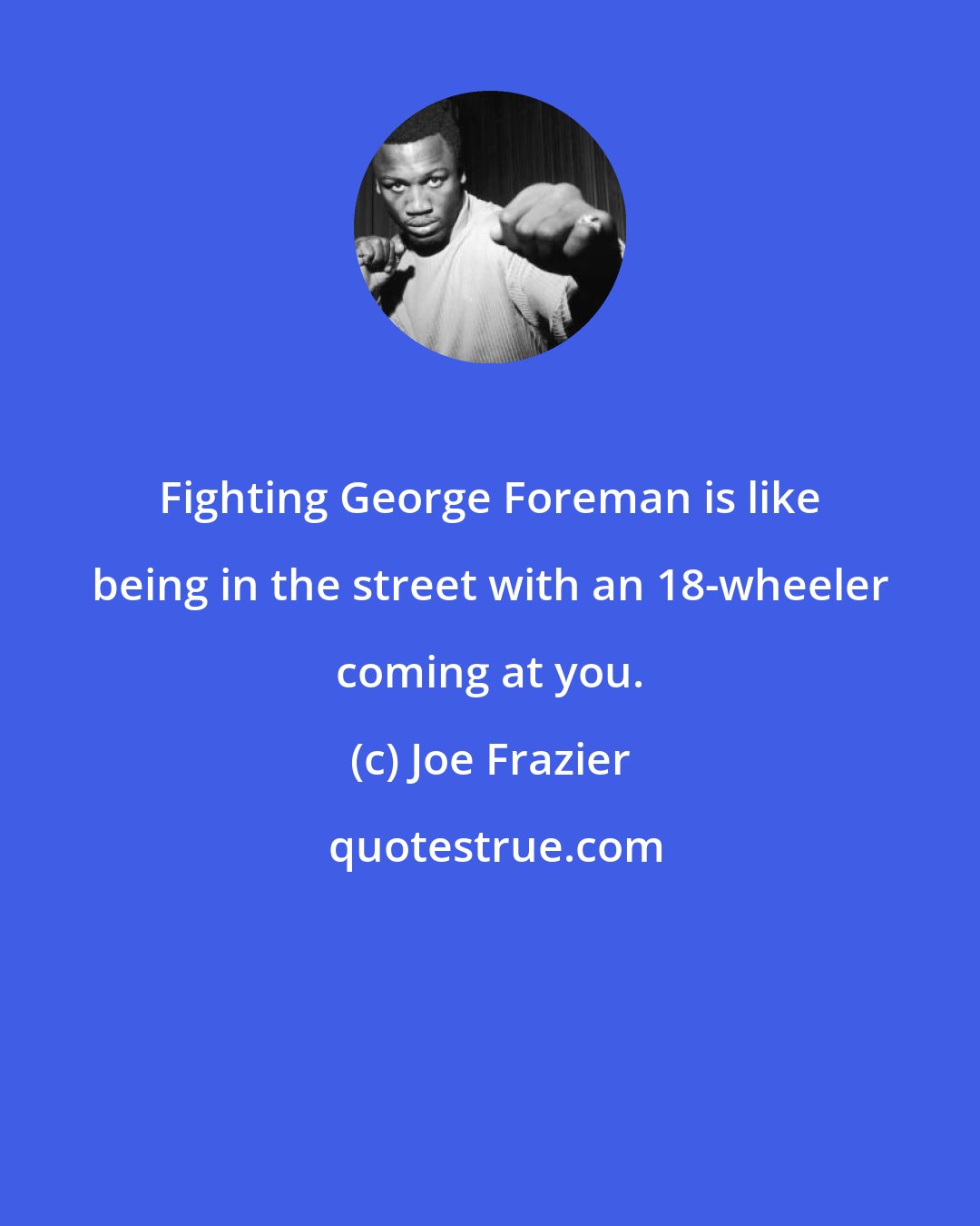 Joe Frazier: Fighting George Foreman is like being in the street with an 18-wheeler coming at you.