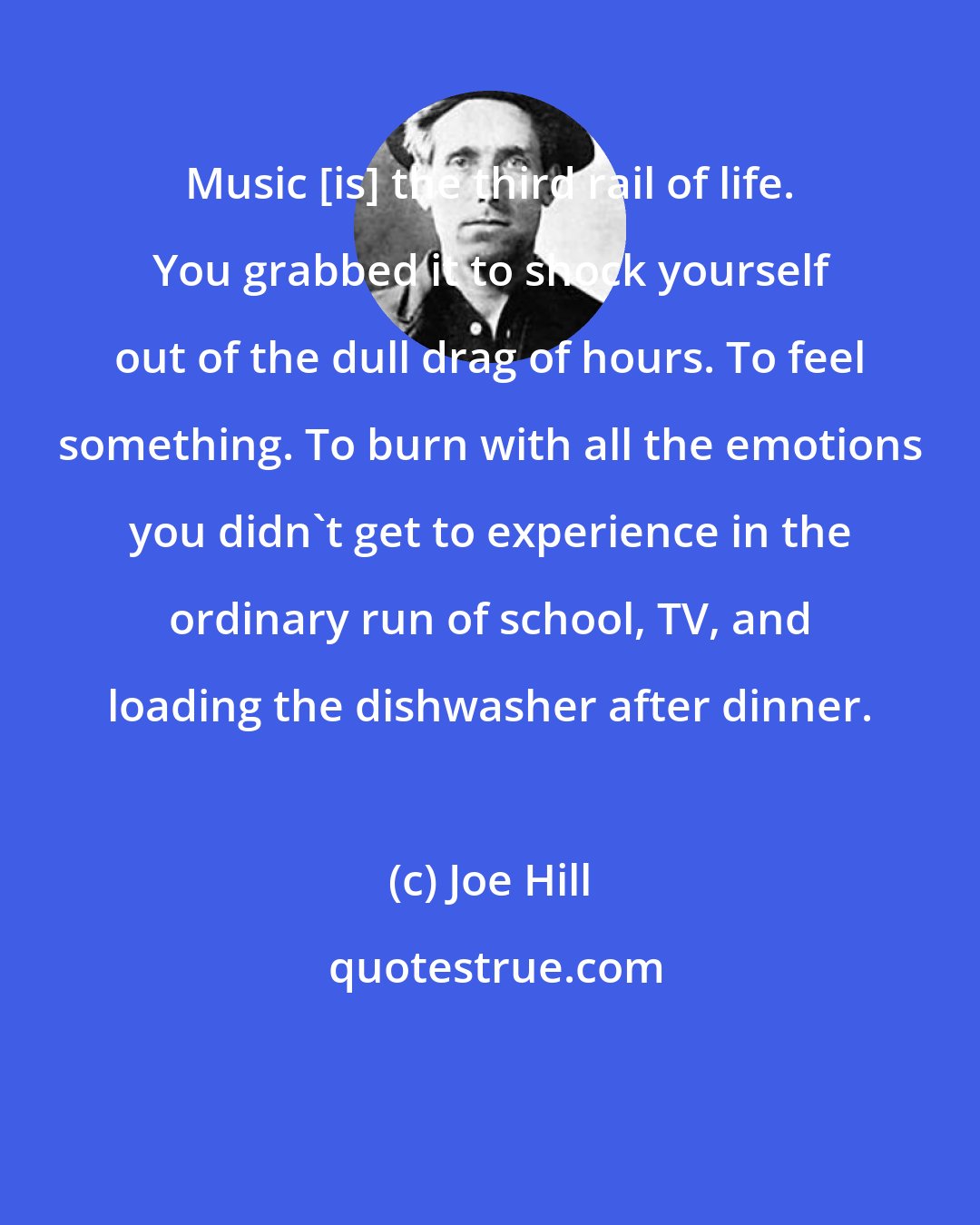 Joe Hill: Music [is] the third rail of life. You grabbed it to shock yourself out of the dull drag of hours. To feel something. To burn with all the emotions you didn't get to experience in the ordinary run of school, TV, and loading the dishwasher after dinner.