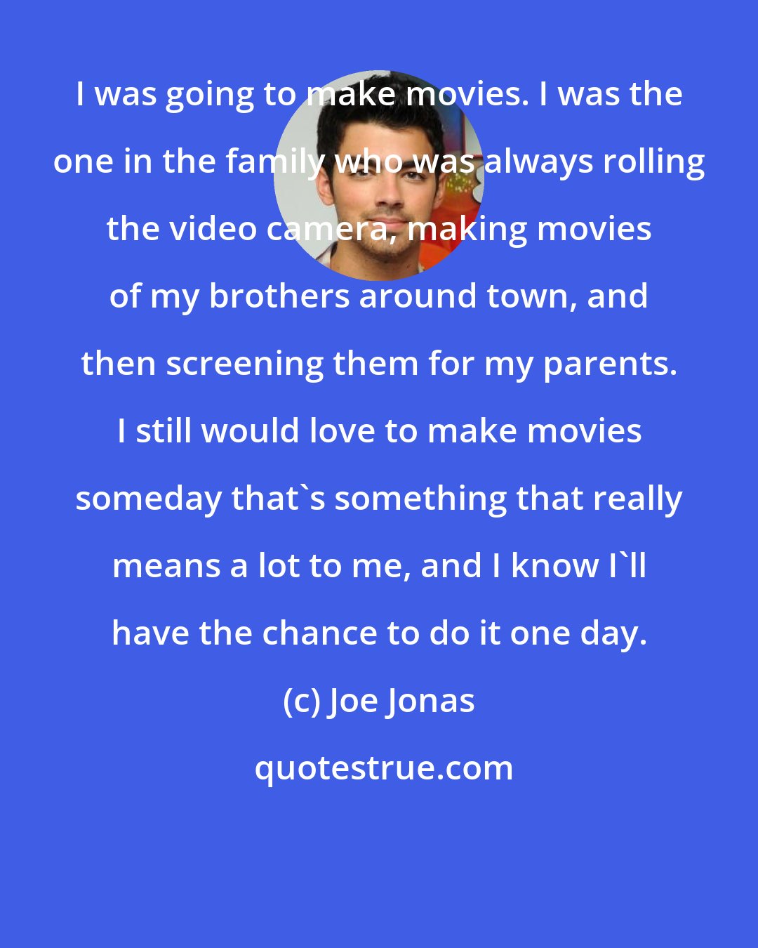 Joe Jonas: I was going to make movies. I was the one in the family who was always rolling the video camera, making movies of my brothers around town, and then screening them for my parents. I still would love to make movies someday that's something that really means a lot to me, and I know I'll have the chance to do it one day.