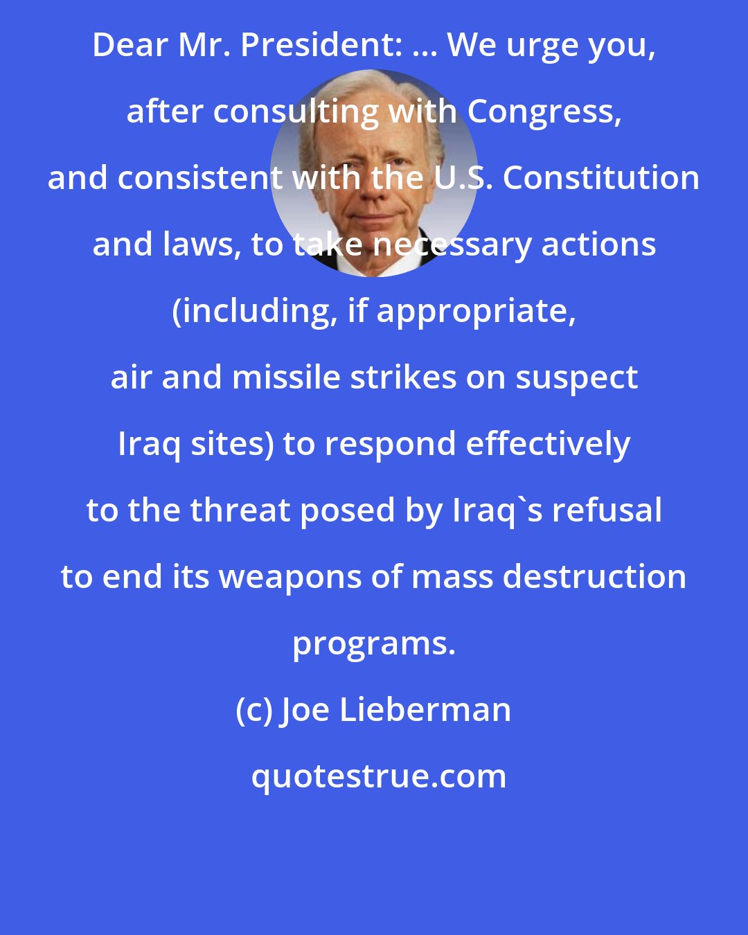 Joe Lieberman: Dear Mr. President: ... We urge you, after consulting with Congress, and consistent with the U.S. Constitution and laws, to take necessary actions (including, if appropriate, air and missile strikes on suspect Iraq sites) to respond effectively to the threat posed by Iraq's refusal to end its weapons of mass destruction programs.