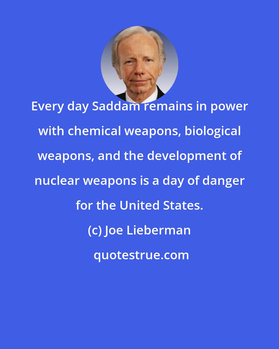 Joe Lieberman: Every day Saddam remains in power with chemical weapons, biological weapons, and the development of nuclear weapons is a day of danger for the United States.