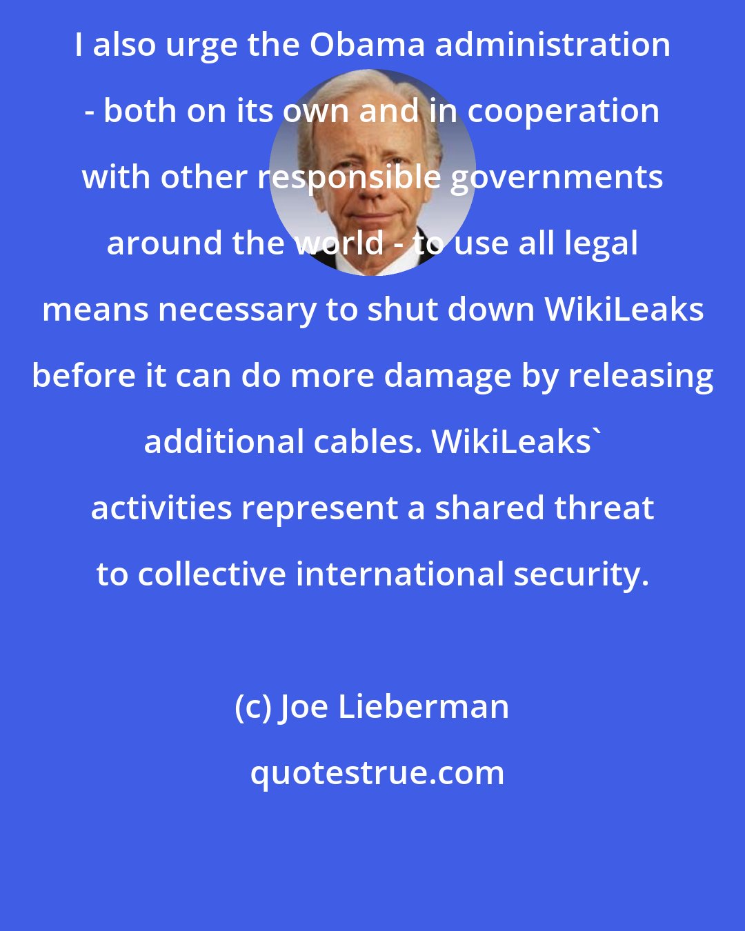 Joe Lieberman: I also urge the Obama administration - both on its own and in cooperation with other responsible governments around the world - to use all legal means necessary to shut down WikiLeaks before it can do more damage by releasing additional cables. WikiLeaks' activities represent a shared threat to collective international security.