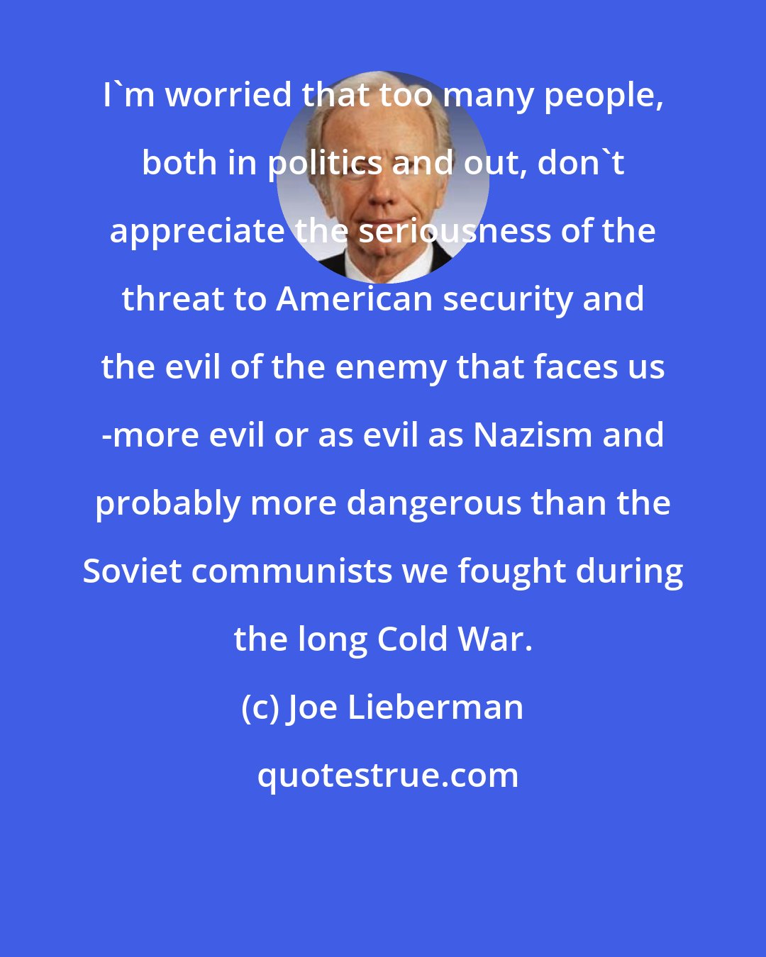 Joe Lieberman: I'm worried that too many people, both in politics and out, don't appreciate the seriousness of the threat to American security and the evil of the enemy that faces us -more evil or as evil as Nazism and probably more dangerous than the Soviet communists we fought during the long Cold War.