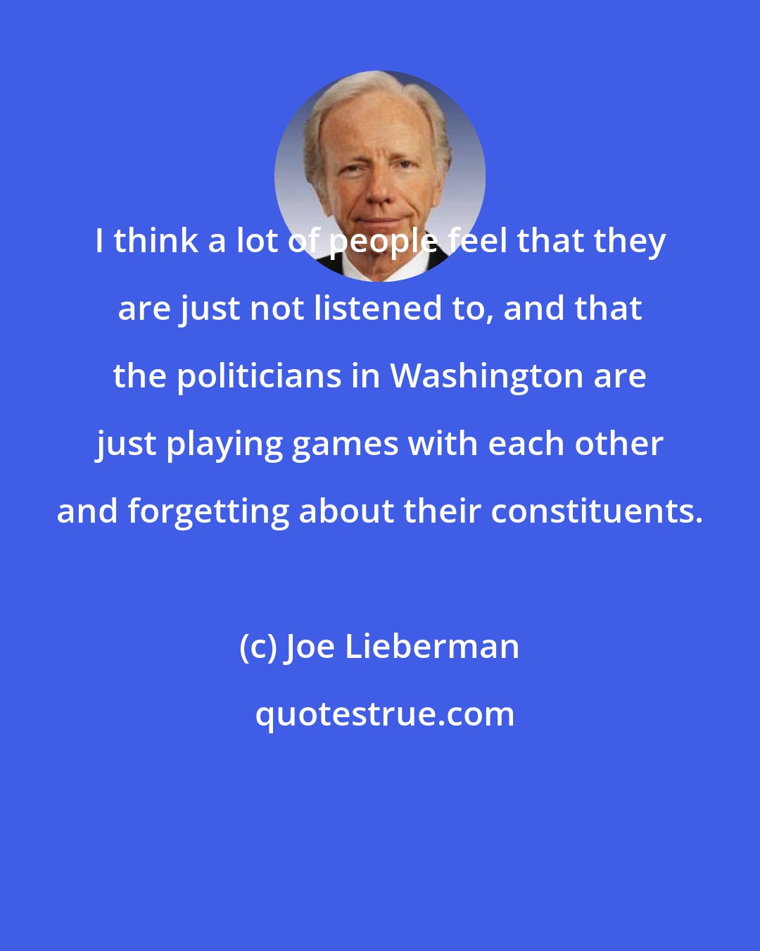 Joe Lieberman: I think a lot of people feel that they are just not listened to, and that the politicians in Washington are just playing games with each other and forgetting about their constituents.