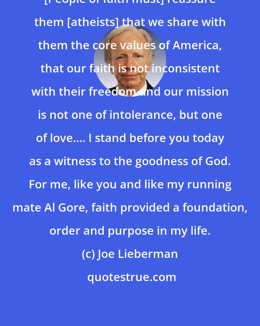 Joe Lieberman: [People of faith must] reassure them [atheists] that we share with them the core values of America, that our faith is not inconsistent with their freedom and our mission is not one of intolerance, but one of love.... I stand before you today as a witness to the goodness of God. For me, like you and like my running mate Al Gore, faith provided a foundation, order and purpose in my life.