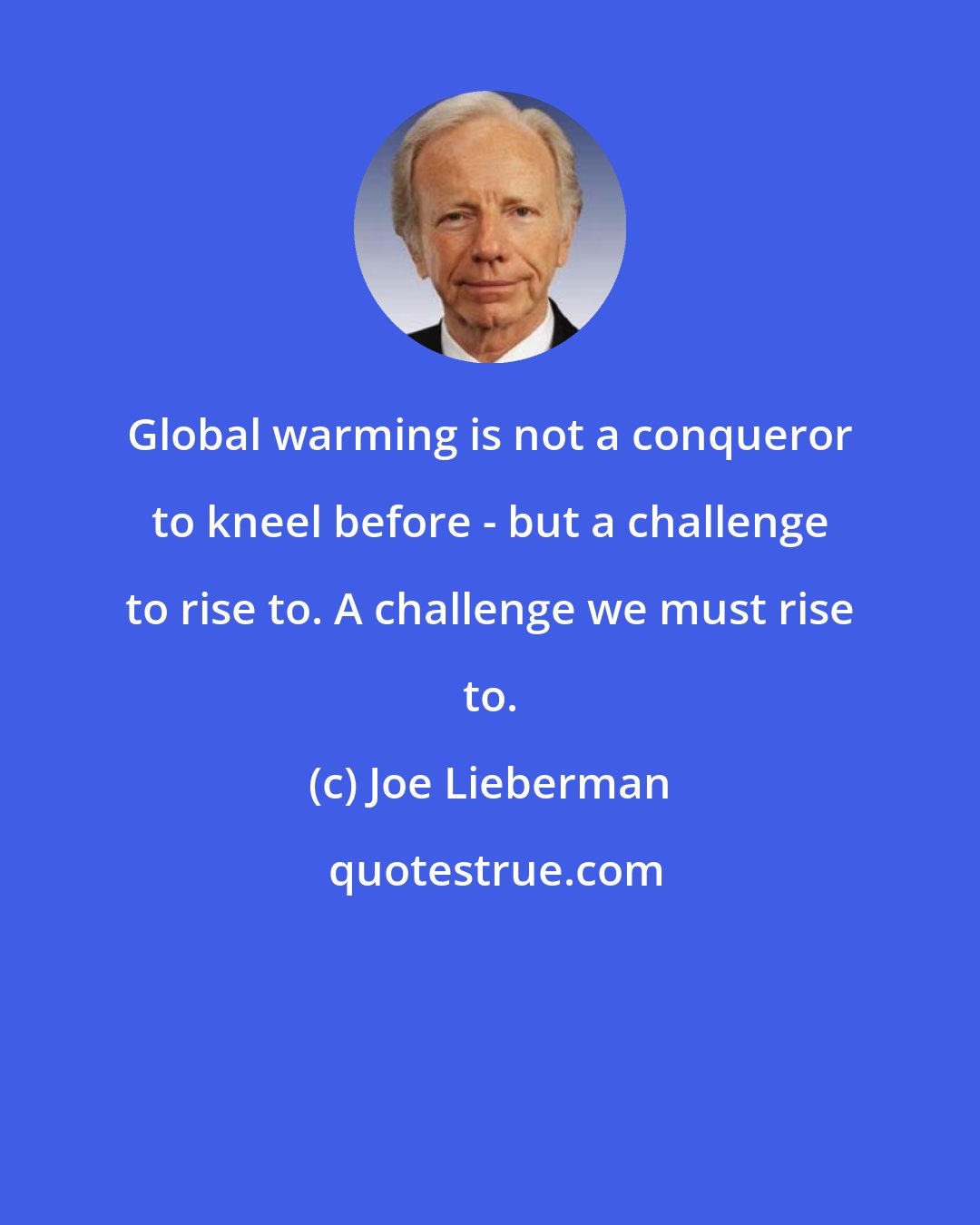 Joe Lieberman: Global warming is not a conqueror to kneel before - but a challenge to rise to. A challenge we must rise to.