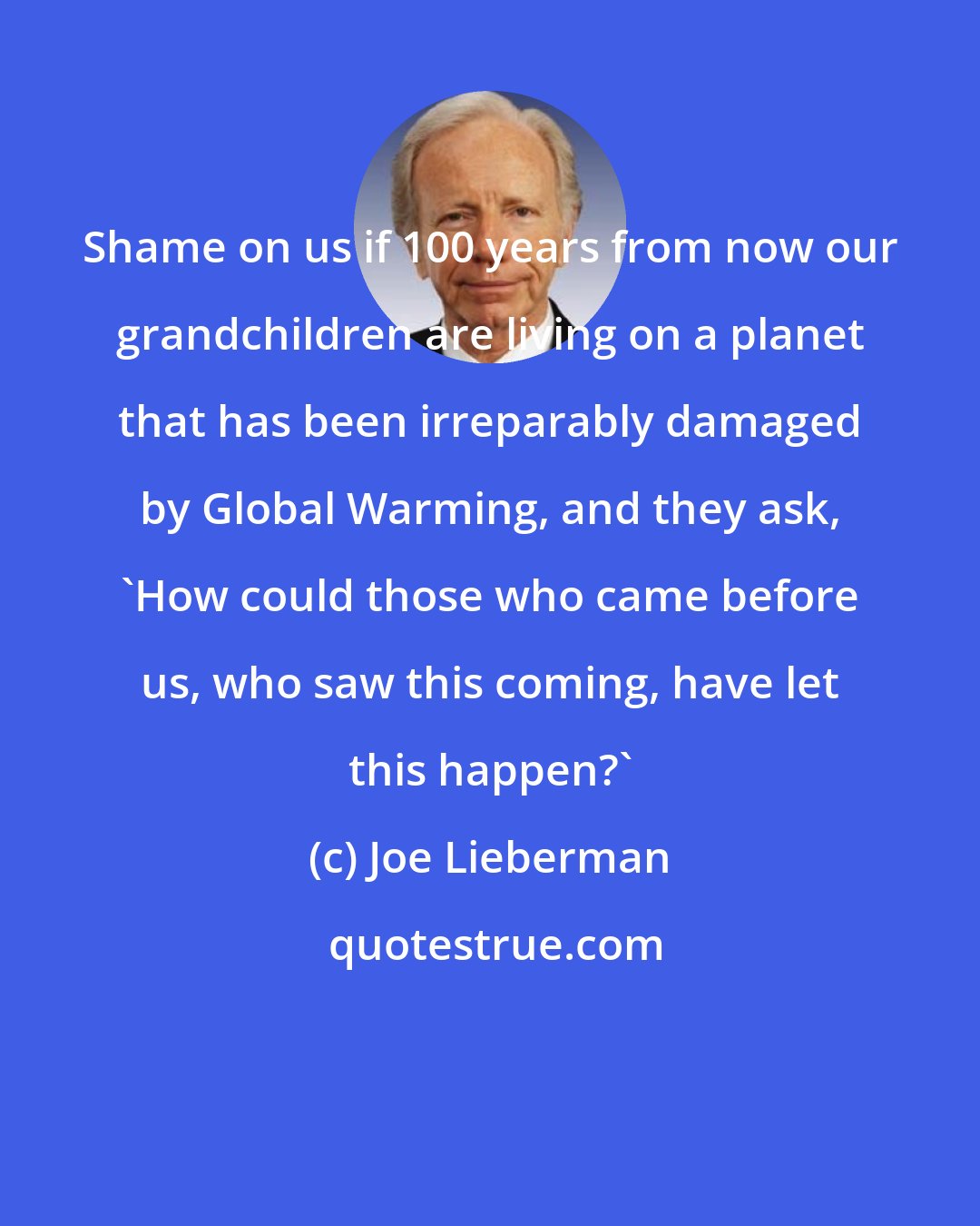 Joe Lieberman: Shame on us if 100 years from now our grandchildren are living on a planet that has been irreparably damaged by Global Warming, and they ask, 'How could those who came before us, who saw this coming, have let this happen?'