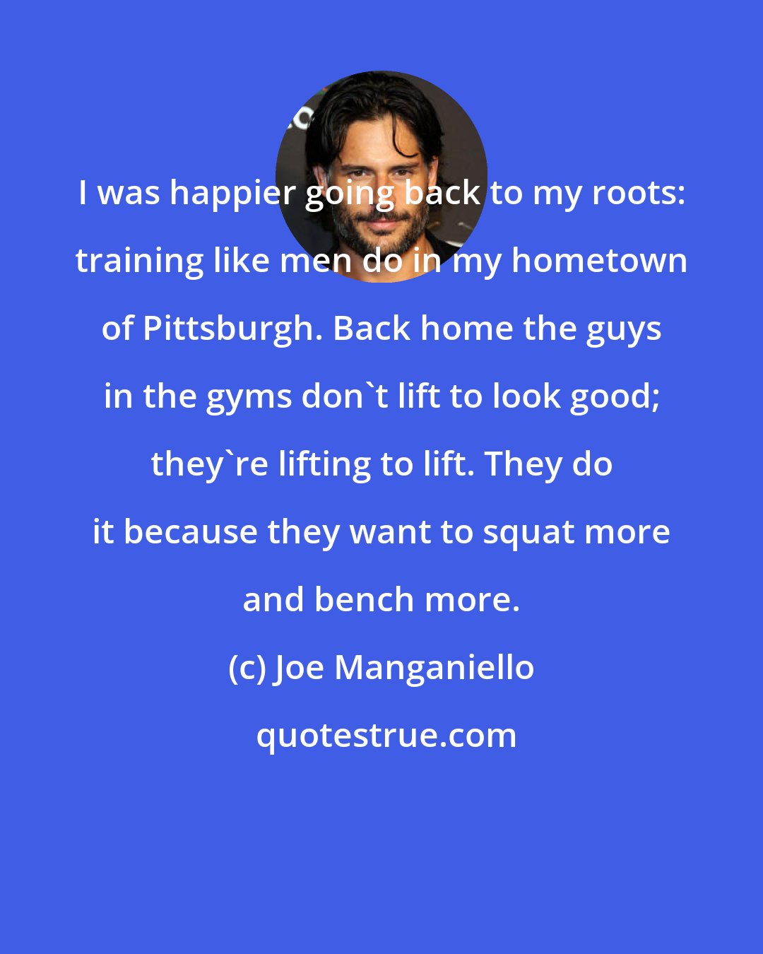 Joe Manganiello: I was happier going back to my roots: training like men do in my hometown of Pittsburgh. Back home the guys in the gyms don't lift to look good; they're lifting to lift. They do it because they want to squat more and bench more.