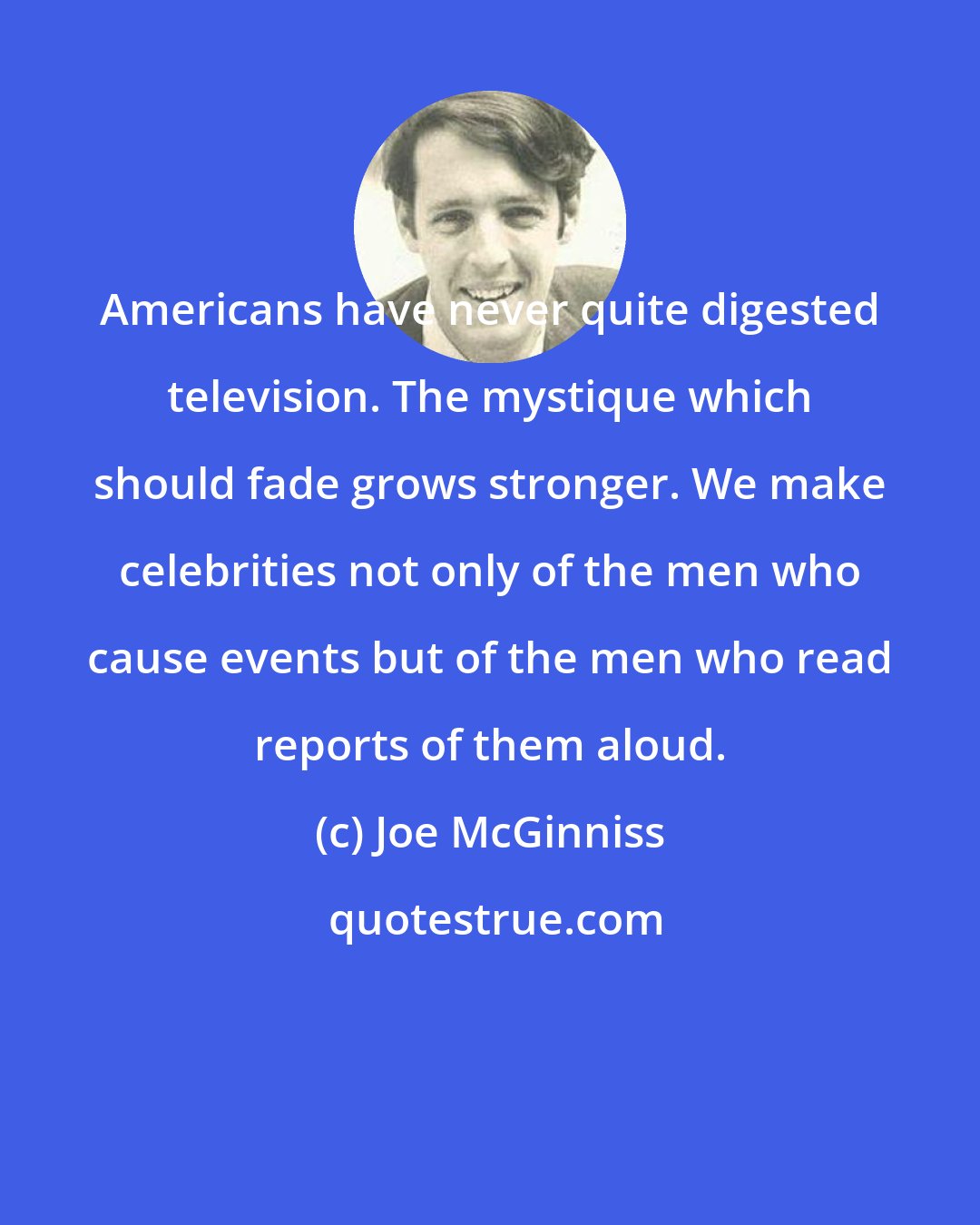 Joe McGinniss: Americans have never quite digested television. The mystique which should fade grows stronger. We make celebrities not only of the men who cause events but of the men who read reports of them aloud.