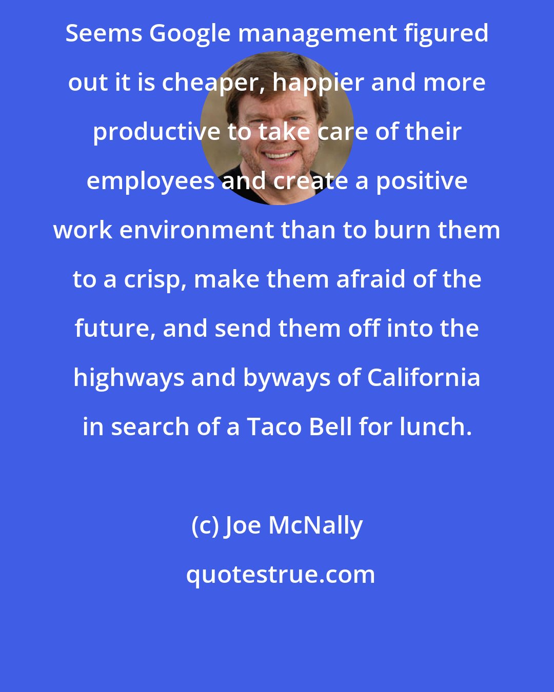 Joe McNally: Seems Google management figured out it is cheaper, happier and more productive to take care of their employees and create a positive work environment than to burn them to a crisp, make them afraid of the future, and send them off into the highways and byways of California in search of a Taco Bell for lunch.