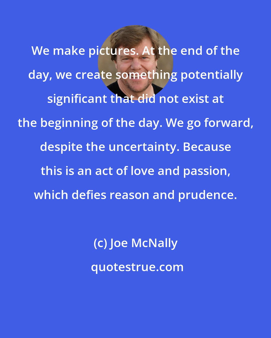 Joe McNally: We make pictures. At the end of the day, we create something potentially significant that did not exist at the beginning of the day. We go forward, despite the uncertainty. Because this is an act of love and passion, which defies reason and prudence.