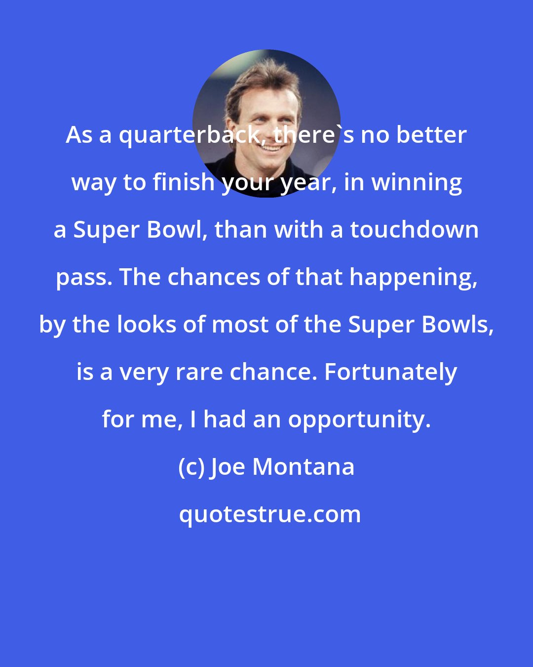 Joe Montana: As a quarterback, there's no better way to finish your year, in winning a Super Bowl, than with a touchdown pass. The chances of that happening, by the looks of most of the Super Bowls, is a very rare chance. Fortunately for me, I had an opportunity.