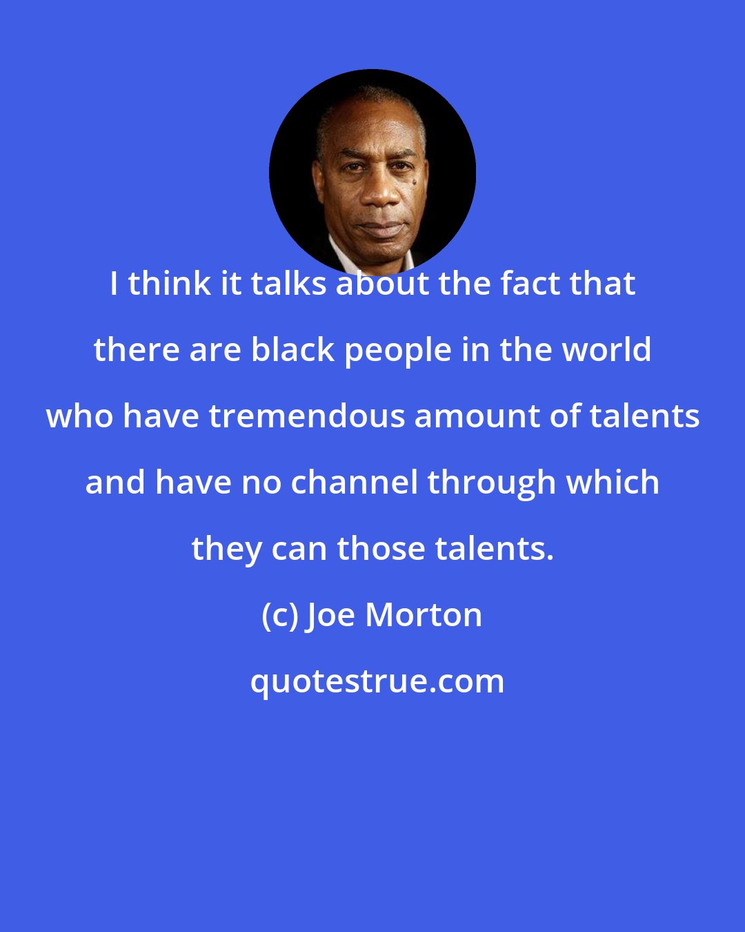 Joe Morton: I think it talks about the fact that there are black people in the world who have tremendous amount of talents and have no channel through which they can those talents.