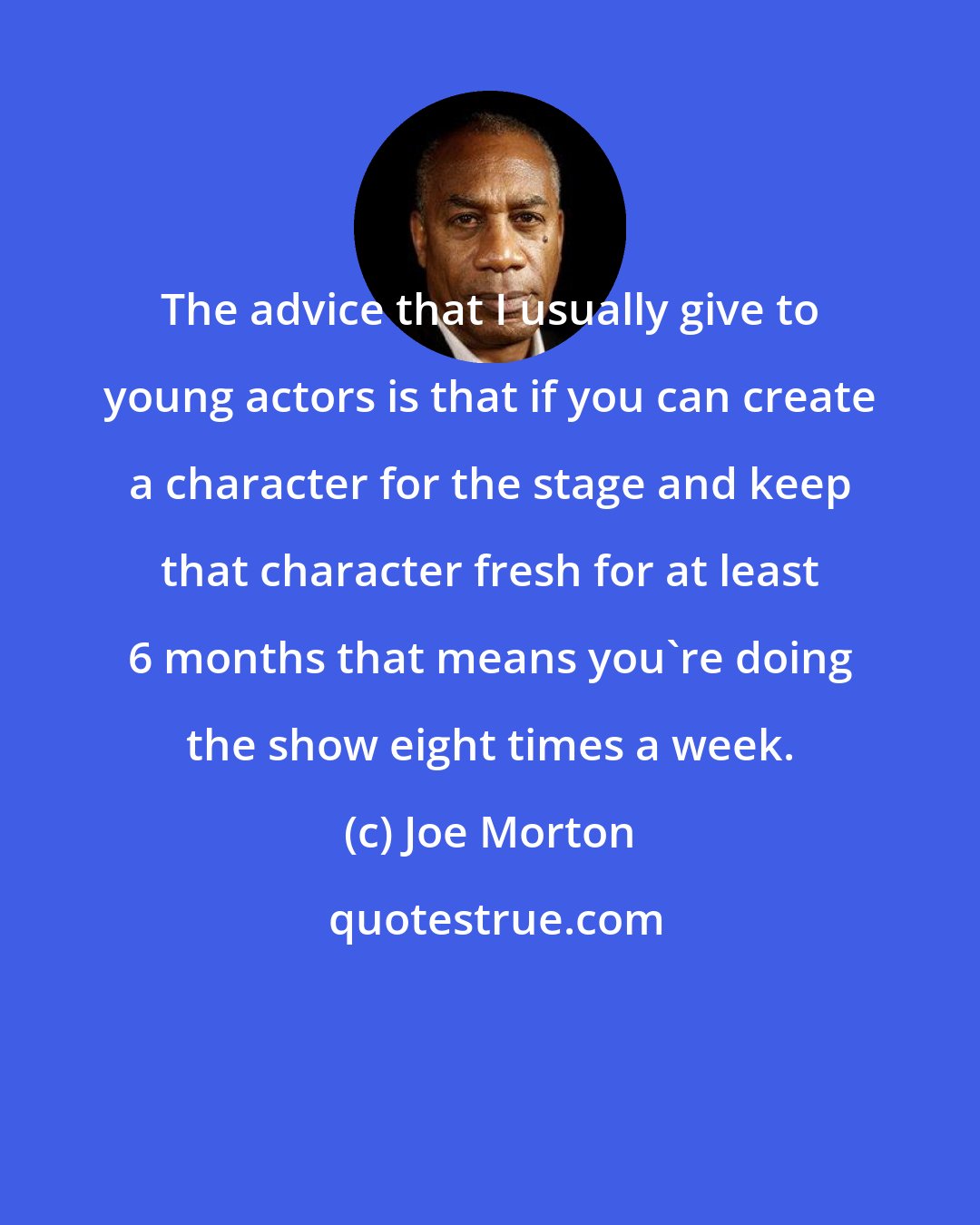 Joe Morton: The advice that I usually give to young actors is that if you can create a character for the stage and keep that character fresh for at least 6 months that means you're doing the show eight times a week.